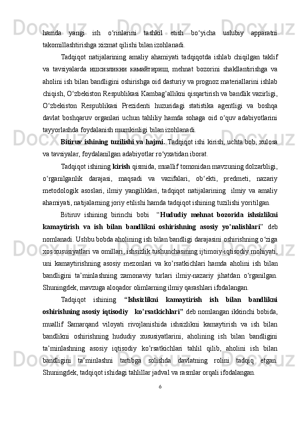 hamda   yangi   ish   o rinlarini   tashkil   etish   bo yicha   uslubiy   apparatniʻ ʻ
takomillashtirishga xizmat qilishi bilan izohlanadi.
Tadqiqot   natijalarining   amaliy   ahamiyati   tadqiqotda   ishlab   chiqilgan   taklif
va   tavsiyalarda   ишсизликни   камайтириш,   mehnat   bozorini   shakllantirishga   va
aholini ish bilan bandligini oshirishga oid dasturiy va prognoz materiallarini ishlab
chiqish, O zbekiston Respublikasi Kambag’allikni qisqartirish va bandlik vazirligi,	
ʻ
O zbekiston   Respublikasi   Prezidenti   huzuridagi   statistika   agentligi   va   boshqa	
ʻ
davlat   boshqaruv   organlari   uchun   tahliliy   hamda   sohaga   oid   o quv   adabiyotlarini	
ʻ
tayyorlashda foydalanish mumkinligi bilan izohlanadi. 
Bitiruv ishi ning tuzilishi va hajmi.   Tadqiqot ishi kirish, uchta bob, xulosa
va tavsiyalar, foydalanilgan adabiyotlar ro yxatidan iborat. 	
ʻ
Tadqiqot ishining  kirish  qismida, muallif tomonidan mavzuning dolzarbligi,
o rganilganlik   darajasi,   maqsadi   va   vazifalari,   ob ekti,   predmeti,   nazariy	
ʻ ʻ
metodologik   asoslari,   ilmiy   yangiliklari,   tadqiqot   natijalarining     ilmiy   va   amaliy
ahamiyati, natijalarning joriy etilishi hamda tadqiqot ishining tuzilishi yoritilgan.
Bitiruv   ishining   birinchi   bobi     “ Hududiy   mehnat   bozorida   ishsizlikni
kamaytirish   va   ish   bilan   bandlikni   oshirishning   asosiy   yo’nalishlari ”   deb
nomlanadi. Ushbu bobda aholining ish bilan bandligi darajasini oshirishning o ziga	
ʻ
xos xususiyatlari va omillari, ishsizlik tushunchasining ijtimoiy-iqtisodiy mohiyati ,
uni   kamaytirishning   asosiy   mezonlari   va   ko’rsatkichlari   hamda   аholini   ish   bilan
bandligini   ta’minlashning   zamonaviy   turlari   ilmiy-nazariy   jihatdan   o rganilgan.	
ʻ
Shuningdek, mavzuga aloqador olimlarning ilmiy qarashlari ifodalangan.
Tadqiqot   ishining   “I shsizlikni   kamaytirish   ish   bilan   bandlikni
oshirishning asosiy iqtisodiy     ko’rsatkichlari ”   deb nomlangan ikkinchi bobida,
muallif   Samarqand   viloyati   rivojlanishida   ishsizlikni   kamaytirish   va   ish   bilan
bandlikni   oshirishning   hududiy   xususiyatlarini,   aholining   ish   bilan   bandligini
ta’minlashning   asosiy   iqtisodiy   ko’rsatkichlari   tahlil   qilib,   аholini   ish   bilan
bandligini   ta’minlashni   tartibga   solishda   davlatning   rolini   tadqiq   etgan.
Shuningdek, t adqiqot ishidagi t ahlillar jadval va rasmlar orqali ifodalangan.
6 