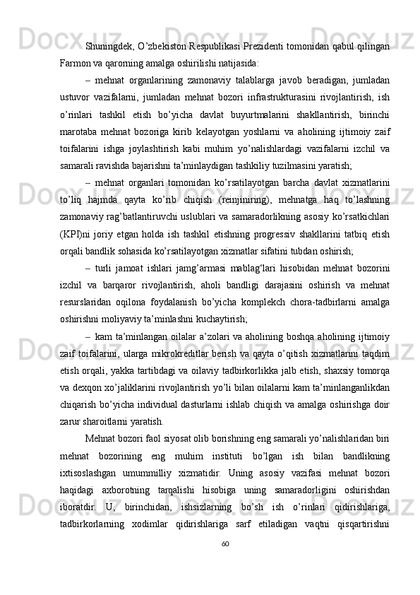 S h uningdek, O’zbekiston Respublikasi  Prezidenti tomonidan qabul qilingan
Farmon va qarorning amalga oshirilishi natijasida:
‒ mehnat   organlarining   zamonaviy   talablarga   javob   beradigan,   jumladan
ustuvor   vazifalarni,   jumladan   mehnat   bozori   infrastrukturasini   rivojlantirish,   ish
o’rinlari   tashkil   etish   bo’yicha   davlat   buyurtmalarini   shakllantirish,   birinchi
marotaba   mehnat   bozoriga   kirib   kelayotgan   yoshlarni   va   aholining   ijtimoiy   zaif
toifalarini   ishga   joylashtirish   kabi   muhim   yo’nalishlardagi   vazifalarni   izchil   va
samarali ravishda bajarishni ta’minlaydigan tashkiliy tuzilmasini yaratish;
‒ mehnat   organlari   tomonidan   ko’rsatilayotgan   barcha   davlat   xizmatlarini
to’liq   hajmda   qayta   ko’rib   chiqish   (reinjiniring),   mehnatga   haq   to’lashning
zamonaviy rag’batlantiruvchi uslublari  va samaradorlikning asosiy ko’rsatkichlari
(KPI)ni   joriy   etgan   holda   ish   tashkil   etishning   progressiv   shakllarini   tatbiq   etish
orqali bandlik sohasida ko’rsatilayotgan xizmatlar sifatini tubdan oshirish;
‒ turli   jamoat   ishlari   jamg’armasi   mablag‘lari   hisobidan   mehnat   bozorini
izchil   va   barqaror   rivojlantirish,   aholi   bandligi   darajasini   oshirish   va   mehnat
resurslaridan   oqilona   foydalanish   bo’yicha   komplekch   chora-tadbirlarni   amalga
oshirishni moliyaviy ta’minlashni kuchaytirish;
‒ kam ta’minlangan oilalar  a’zolari va aholining boshqa aholining ijtimoiy
zaif   toifalarini,  ularga   mikrokreditlar  berish  va   qayta  o’qitish   xizmatlarini  taqdim
etish orqali, yakka tartibdagi va oilaviy tadbirkorlikka jalb etish, shaxsiy tomorqa
va dexqon xo’jaliklarini rivojlantirish yo’li bilan oilalarni kam ta’minlanganlikdan
chiqarish bo’yicha individual dasturlarni ishlab chiqish va amalga oshirishga doir
zarur sharoitlarni yaratish.
Mehnat bozori faol siyosat olib borishning eng samarali yo’nalishlaridan biri
mehnat   bozorining   eng   muhim   instituti   bo’lgan   ish   bilan   bandlikning
ixtisoslashgan   umummilliy   xizmatidir.   Uning   asosiy   vazifasi   mehnat   bozori
haqidagi   axborotning   tarqalishi   hisobiga   uning   samaradorligini   oshirishdan
iboratdir.   U,   birinchidan,   ishsizlarning   bo’sh   ish   o’rinlari   qidirishlariga,
tadbirkorlarning   xodimlar   qidirishlariga   sarf   etiladigan   vaqtni   qisqartirishni
60 