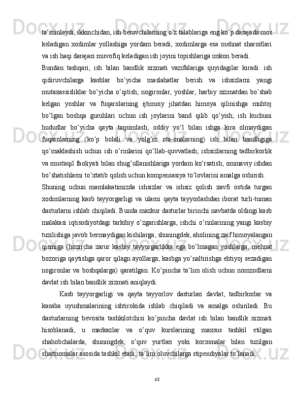 ta’minlaydi, ikkinchidan, ish beruvchilarning o’z talablariga eng ko’p darajada mos
keladigan   xodimlar   yollashiga   yordam   beradi,   xodimlarga   esa   mehnat   sharoitlari
va ish haqi darajasi muvofiq keladigan ish joyini topishlariga imkon beradi.
Bundan   tashqari,   ish   bilan   bandlik   xizmati   vazifalariga   quyidagilar   kiradi:   ish
qidiruvchilarga   kasblar   bo’yicha   maslahatlar   berish   va   ishsizlarni   yangi
mutaxassisliklar   bo’yicha   o’qitish;   nogironlar,   yoshlar,   harbiy   xizmatdan   bo’shab
kelgan   yoshlar   va   fuqarolarning   ijtimoiy   jihatdan   himoya   qilinishga   muhtoj
bo’lgan   boshqa   guruhlari   uchun   ish   joylarini   band   qilib   qo’yish;   ish   kuchuni
hududlar   bo’yicha   qayta   taqsimlash;   oddiy   yo’l   bilan   ishga   kira   olmaydigan
fuqarolarning   (ko’p   bolali   va   yolg’iz   ota-onalarning)   ish   bilan   bandligiga
qo’maklashish   uchun   ish   o’rinlarini   qo’llab-quvvatlash;   ishsizlarning   tadbirkorlik
va mustaqil faoliyati bilan shug’ullanishlariga yordam ko’rsatish; ommaviy ishdan
bo’shatishlarni to’xtatib qolish uchun kompensasiya to’lovlarini amalga oshirish.
Shuning   uchun   mamlakatimizda   ishsizlar   va   ishsiz   qolish   xavfi   ostida   turgan
xodimlarning   kasb   tayyorgarligi   va   ularni   qayta   tayyorlashdan   iborat   turli-tuman
dasturlarni ishlab chiqiladi. Bunda mazkur dasturlar birinchi navbatda oldingi kasb
malakasi   iqtisodiyotdagi   tarkibiy  o’zgarishlarga,  ishchi  o’rinlarining  yangi  kasbiy
tuzilishiga javob bermaydigan kishilarga, shuningdek, aholining zaif himoyalangan
qismiga   (hozircha   zarur   kasbiy   tayyorgarlikka   ega   bo’lmagan   yoshlarga,   mehnat
bozoriga qaytishga qaror qilagn ayollarga; kasbga yo’naltirishga ehtiyoj sezadigan
nogironlar  va  boshqalarga)   qaratilgan.  Ko’pincha ta’lim  olish  uchun  nomzodlarni
davlat ish bilan bandlik xizmati aniqlaydi.
Kasb   tayyorgarligi   va   qayta   tayyorlov   dasturlari   davlat,   tadbirkorlar   va
kasaba   uyushmalarining   ishtirokida   ishlab   chiqiladi   va   amalga   oshiriladi.   Bu
dasturlarning   bevosita   tashkilotchisi   ko’pincha   davlat   ish   bilan   bandlik   xizmati
hisoblanadi,   u   markazlar   va   o’quv   kurslarining   maxsus   tashkil   etilgan
shahobchalarda,   shuningdek,   o’quv   yurtlari   yoki   korxonalar   bilan   tuzilgan
shartnomalar asosida tashkil etadi; ta’lim oluvchilarga stipendiyalar to’lanadi. 
61