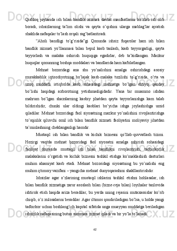 Qishloq   joylarida   ish   bilan   bandlik   xizmati   davlat   manfaatlarini   ko’zlab   ish   olib
boradi,   ishsizlarning   ta’lim   olishi   va   qayta   o’qishini   ularga   mablag’lar   ajratish
shaklida nafaqalar to’lash orqali rag’batlantiradi.
“Aholi   bandligi   to’g’risida”gi   Qonunda   ishsiz   fuqarolar   ham   ish   bilan
bandlik   xizmati   yo’llanmasi   bilan   bepul   kasb   tanlash,   kasb   tayyorgarligi,   qayta
tayyorlash   va   malaka   oshirish   huquqiga   egadirlar,   deb   ta’kidlangan.   Mazkur
huquqlar qonunning boshqa moddalari va bandlarida ham kafolatlangan.
Mehnat   bozoridagi   ana   shu   yo’nalishini   amalga   oshirishdagi   asosiy
murakkablik   iqtisodiyotning   bo’lajak   kasb-malaka   tuzilishi   to’g’risida,   o’rta   va
uzoq   muddatli   istiqbolda   kasb   sohasidagi   mehnatga   bo’lgan   ehtiyoj   qanday
bo’lishi   haqidagi   axborotning   yetishmasligidadir.   Yana   bir   muammo   ishdan
mahrum   bo’lgan   shaxslarning   kasbiy   jihatdan   qayta   tayyorlanishga   kam   talab
bildirishidir,   chunki   ular   oldingi   kasblari   bo’yicha   ishga   joylashishga   umid
qiladilar.  Mehnat  bozoridagi   faol   siyosatning  mazkur  yo’nalishini  rivojlantirishga
to’sqinlik   qiluvchi   omil   ish   bilan   bandlik   xizmati   faoliyatini   moliyaviy   jihatdan
ta’minlashning cheklanganligi hamdir.
Mustaqil   ish   bilan   bandlik   va   kichik   biznesni   qo’llab-quvvatlash   tizimi.
Hozirgi   vaqtda   mehnat   bozoridagi   faol   siyosatni   amalga   oshirish   sohasidagi
faoliyat   doirasida   mustaqil   ish   bilan   bandlikni   rivojlantirish,   tadbirkorlik
malakalarini   o’rgatish   va   kichik   biznesni   tashkil   etishga   ko’maklashish   dasturlari
muhim   ahamiyat   kasb   etadi.   Mehnat   bozoridagi   siyosatning   bu   yo’nalishi   eng
muhim ijtimoiy vazifani – yangicha mehnat dunyoqarashini shakllantirishdir.
Ishsizlar   agar   o’zlarining   mustaqil   ishlarini   tashkil   etishni   hohlasalar,   ish
bilan bandlik xizmatiga zarur asoslash  bilan (bizne-reja bilan) loyihalar tanlovida
ishtirok   etish   haqida   ariza   beradilar,   bu   yerda   uning   rejasini   mutaxassislar   ko’rib
chiqib, o’z xulosalarini beradilar. Agar iltimos qondiriladigan bo’lsa, u holda yangi
tadbirkor uchun boshlang’ich kapital sifatida unga muayyan muddatga beriladigan
ishsizlik nafaqasining butun summasi xizmat qiladi va bir yo’la to’lanadi.
62