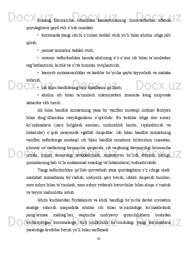 Bizning   fikrimizcha,   ishsizlikni   kamaytirishning   chora-tadbirlari   sifatida
quyidagilarni qayd etib o’tish mumkin:
• korxonada yangi ishchi o’rinlari tashkil etish yo’li bilan aholini ishga jalb
qilish;
• jamoat xizmatini tashkil etish;
• xususiy   tadbirkorlikni   hamda   aholining   o’z-o’zini   ish   bilan   ta’minlashni
rag’batlantirish, kichik va o’rta biznesni rivojlantirish;
• kamyob mutaxassisliklar va kasblar bo’yicha qayta tayyorlash va malaka
oshirish;
• ish bilan bandlikning turli shakllarini qo’llash;
• aholini   ish   bilan   ta’minlash   imkoniyatlari   xususida   keng   miqyosda
xabardor etib turish.
Ish   bilan   bandlik   xizmatining   yana   bir   vazifasi   mustaqil   mehnat   faoliyati
bilan   shug’ullanishni   istaydiganlarni   o’qitishdir.   Bu   kishilar   ishga   doir   asosiy
ko’nikmalarni   (narx   belgilash   asoslari,   muhosiblik   hisobi,   rejalashtirish   va
hokazolar)   o’qish   jarayonida   egallab   chiqadilar.   Ish   bilan   bandlik   xizmatining
vazifasi   tadbirkorga   mustaqil   ish   bilan   bandlik   nimalarni   bildirishini   (masalan,
ijtimoiy ne’matlarning birmuncha qisqarishi, ish vaqtining davomiyligi birmuncha
ortishi,   yuqori   darajadagi   tavakkalchilik,   xonavayron   bo’lish   ehtimoli   borligi,
qonunlarning hali to’la mukammal emasligi va hokazolarni) tushuntirishdir.
Yangi tadbirkorlikni qo’llab-quvvatlash yana quyidagilarni o’z ichiga oladi:
maslahat   xizmatlarini   ko’rsatish,   imtiyozli   qarz   berish,   ishlab   chiqarish   binolari,
xom ashyo bilan ta’minlash, xom ashyo yetkazib beruvchilar bilan aloqa o’rnatish
va tayyor mahsulotni sotish.
Ishchi   kuchlaridan   foydalanish   va   aholi   bandligi   bo’yicha   davlat   siyosatini
amalga   oshirish   maqsadida   aholini   ish   bilan   ta’minlashga   ko’maklashish
jamg’armasi   mablag’lari   vaqtincha   moliyaviy   qiyinchiliklarni   boshidan
kechirayotgan   korxonalarga,   turli   mulkchilik   ko’rinishdagi   yangi   korxonalarni
yaratishga kreditlar berish yo’li bilan sarflanadi.
63 