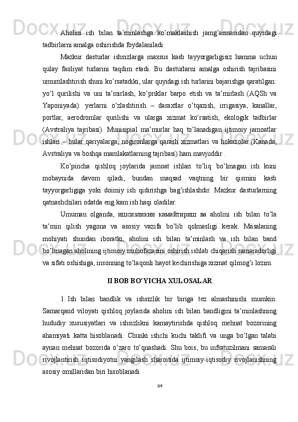 Aholini   ish   bilan   ta’minlashga   ko’maklashish   jamg’armasidan   quyidagi
tadbirlarni amalga oshirishda foydalaniladi. 
Mazkur   dasturlar   ishsizlarga   maxsus   kasb   tayyorgarligisiz   hamma   uchun
qulay   faoliyat   turlarini   taqdim   etadi.   Bu   dasturlarni   amalga   oshirish   tajribasini
umumlashtirish shuni ko’rsatadiki, ular quyidagi ish turlarini bajarishga qaratilgan:
yo’l   qurilishi   va   uni   ta’mirlash,   ko’priklar   barpo   etish   va   ta’mirlash   (AQSh   va
Yaponiyada):   yerlarni   o’zlashtirish   –   daraxtlar   o’tqazish,   irrigasiya,   kanallar,
portlar,   aerodromlar   qurilishi   va   ularga   xizmat   ko’rsatish;   ekologik   tadbirlar
(Avstraliya   tajribasi).   Munisipial   ma’murlar   haq   to’lanadigan   ijtimoiy   jamoatlar
ishlari   –   bular   qariyalarga,   nogironlarga   qarash   xizmatlari   va   hokazolar   (Kanada,
Avstraliya va boshqa mamlakatlarning tajribasi) ham mavjuddir .
Ko’pincha   qishloq   joylarida   jamoat   ishlari   to’liq   bo’lmagan   ish   kuni
mobaynida   davom   qiladi,   bundan   maqsad   vaqtning   bir   qismini   kasb
tayyorgarligiga   yoki   doimiy   ish   qidirishga   bag’ishlashdir.   Mazkur   dasturlarning
qatnashchilari odatda eng kam ish haqi oladilar. 
Umuman   olganda,   ишсизликни   камайтириш   ва   aholini   ish   bilan   to’la
ta’min   qilish   yagona   va   asosiy   vazifa   bo’lib   qolmasligi   kerak.   Masalaning
mohiyati   shundan   iboratki,   aholini   ish   bilan   ta’minlash   va   ish   bilan   band
bo’lmagan aholining ijtimoiy muhofazasini oshirish ishlab chiqarish samaradorligi
va sifati oshishiga, insonning to’laqonli hayot kechirishiga xizmat qilmog’i lozim.
II BOB BO’YICHA XULOSALAR
1. I sh   bilan   bandlik   va   ishsizlik   bir   biriga   tez   almashinishi   mumkin.
Samarqand   viloyati   qishloq   joylarida   aholini   ish   bilan   bandligini   ta’minlashning
hududiy   xususiyatlari   va   ishsizlikni   kamaytirishda   qishloq   mehnat   bozorining
ahamiyati   katta   hisoblanadi.   Chunki   ishchi   kuchi   taklifi   va   unga   bo’lgan   talabi
aynan   mehnat   bozorida   o’zaro   to’qnashadi.   Shu   bois,   bu   infratuzilmani   samarali
rivojlantirish   iqtisodiyotni   yangilash   sharoitida   ijtimoiy-iqtisodiy   rivojlanishning
asosiy omillaridan biri hisoblanadi.
64 