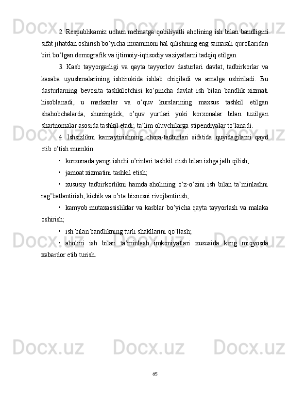 2. Respublikamiz uchun mehnatga qobiliyatli aholining ish bilan bandligini
sifat jihatdan oshirish bo’yicha muammoni hal qilishning eng samarali qurollaridan
biri bo’lgan demografik va ijtimoiy-iqtisodiy vaziyatlarni tadqiq etilgan.
3.   Kasb   tayyorgarligi   va   qayta   tayyorlov   dasturlari   davlat,   tadbirkorlar   va
kasaba   uyushmalarining   ishtirokida   ishlab   chiqiladi   va   amalga   oshiriladi.   Bu
dasturlarning   bevosita   tashkilotchisi   ko’pincha   davlat   ish   bilan   bandlik   xizmati
hisoblanadi,   u   markazlar   va   o’quv   kurslarining   maxsus   tashkil   etilgan
shahobchalarda,   shuningdek,   o’quv   yurtlari   yoki   korxonalar   bilan   tuzilgan
shartnomalar asosida tashkil etadi; ta’lim oluvchilarga stipendiyalar to’lanadi.
4.   Ishsizlikni   kamaytirishning   chora-tadbirlari   sifatida   quyidagilarni   qayd
etib o’tish mumkin:
• korxonada yangi ishchi o’rinlari tashkil etish bilan ishga jalb qilish;
• jamoat xizmatini tashkil etish;
• xususiy   tadbirkorlikni   hamda   aholining   o’z-o’zini   ish   bilan   ta’minlashni
rag’batlantirish, kichik va o’rta biznesni rivojlantirish;
• kamyob mutaxassisliklar va kasblar bo’yicha qayta tayyorlash va malaka
oshirish;
• ish bilan bandlikning turli shakllarini qo’llash;
• aholini   ish   bilan   ta’minlash   imkoniyatlari   xususida   keng   miqyosda
xabardor etib turish.
65