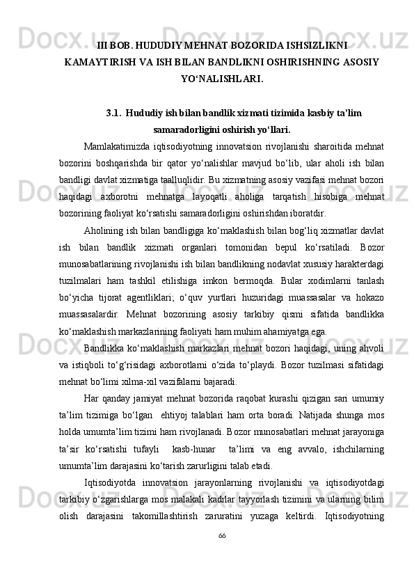 III BOB.  HUDUDIY MEHNAT BOZORIDA ISHSIZLIKNI
KAMAYTIRISH VA ISH BILAN BANDLIKNI OSHIRISHNING  ASOSIY
YO‘NALISHLARI .
3.1.  Hududiy ish bilan bandlik xizmati tizimida kasbiy ta’lim
samaradorligini oshirish yo‘llari.
Mamlakatimizda   iqtisodiyotning   innovatsion   rivojlanishi   sharoitida   mehnat
bozorini   boshqarishda   bir   qator   yo‘nalishlar   mavjud   bo‘lib,   ular   aholi   ish   bilan
bandligi davlat xizmatiga taalluqlidir. Bu xizmatning asosiy vazifasi mehnat bozori
haqidagi   axborotni   mehnatga   layoqatli   aholiga   tarqatish   hisobiga   mehnat
bozorining faoliyat ko‘rsatishi samaradorligini oshirishdan iboratdir.
Aholining ish bilan bandligiga ko‘maklashish bilan bog‘liq xizmatlar davlat
ish   bilan   bandlik   xizmati   organlari   tomonidan   bepul   ko‘rsatiladi.   Bozor
munosabatlarining rivojlanishi ish bilan bandlikning nodavlat xususiy harakterdagi
tuzilmalari   ham   tashkil   etilishiga   imkon   bermoqda.   Bular   xodimlarni   tanlash
bo‘yicha   tijorat   agentliklari;   o‘quv   yurtlari   huzuridagi   muassasalar   va   hokazo
muassasalardir.   Mehnat   bozorining   asosiy   tarkibiy   qismi   sifatida   bandlikka
ko‘maklashish markazlarining faoliyati ham muhim ahamiyatga ega. 
Bandlikka   ko‘maklashish   markazlari   mehnat   bozori   haqidagi,   uning   ahvoli
va   istiqboli   to‘g‘risidagi   axborotlarni   o‘zida   to‘playdi.   Bozor   tuzilmasi   sifatidagi
mehnat bo‘limi xilma-xil vazifalarni bajaradi.
Har   qanday   jamiyat   mehnat   bozorida   raqobat   kurashi   qizigan   sari   umumiy
ta’lim   tizimiga   bo‘lgan     ehtiyoj   talablari   ham   orta   boradi.   Natijada   shunga   mos
holda umumta’lim tizimi ham rivojlanadi. Bozor munosabatlari mehnat jarayoniga
ta’sir   ko‘rsatishi   tufayli     kasb-hunar     ta’limi   va   eng   avvalo,   ishchilarning
umumta’lim darajasini ko‘tarish zarurligini talab etadi.
Iqtisodiyotda   innovatsion   jarayonlarning   rivojlanishi   va   iqtisodiyotdagi
tarkibiy o‘zgarishlarga mos malakali kadrlar tayyorlash tizimini va ularning bilim
olish   darajasini   takomillashtirish   zaruratini   yuzaga   keltirdi.   Iqtisodiyotning
66 