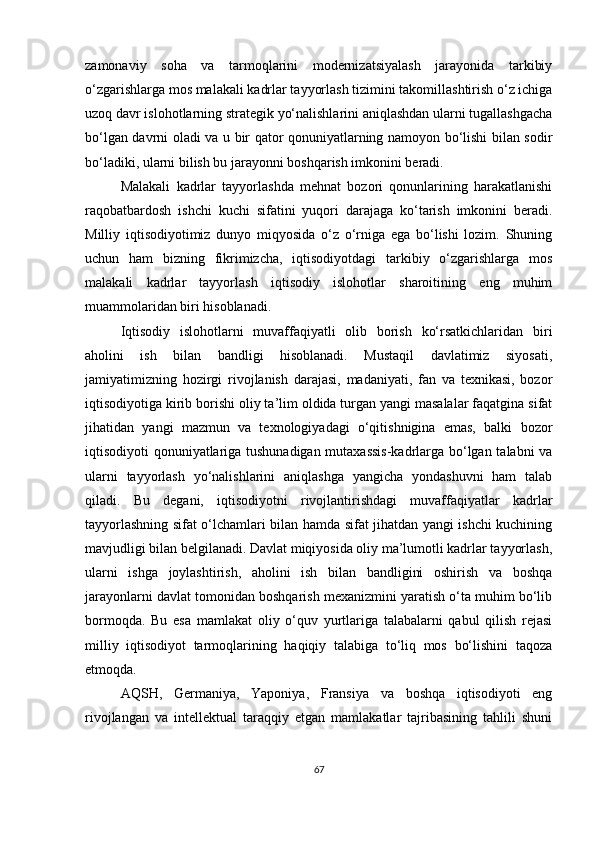 zamonaviy   soha   va   tarmoqlarini   modernizatsiyalash   jarayonida   tarkibiy
o‘zgarishlarga mos malakali kadrlar tayyorlash tizimini takomillashtirish o‘z ichiga
uzoq davr islohotlarning strategik yo‘nalishlarini aniqlashdan ularni tugallashgacha
bo‘lgan davrni oladi va u bir qator qonuniyatlarning namoyon bo‘lishi bilan sodir
bo‘ladiki, ularni bilish bu jarayonni boshqarish imkonini beradi.
Malakali   kadrlar   tayyorlashda   mehnat   bozori   qonunlarining   harakatlanishi
raqobatbardosh   ishchi   kuchi   sifatini   yuqori   darajaga   ko‘tarish   imkonini   beradi.
Milliy   iqtisodiyotimiz   dunyo   miqyosida   o‘z   o‘rniga   ega   bo‘lishi   lozim.   Shuning
uchun   ham   bizning   fikrimizcha,   iqtisodiyotdagi   tarkibiy   o‘zgarishlarga   mos
malakali   kadrlar   tayyorlash   iqtisodiy   islohotlar   sharoitining   eng   muhim
muammolaridan biri hisoblanadi.
Iqtisodiy   islohotlarni   muvaffaqiyatli   olib   borish   ko‘rsatkichlaridan   biri
aholini   ish   bilan   bandligi   hisoblanadi.   Mustaqil   davlatimiz   siyosati,
jamiyatimizning   hozirgi   rivojlanish   darajasi,   madaniyati,   fan   va   texnikasi,   bozor
iqtisodiyotiga kirib borishi oliy ta’lim oldida turgan yangi masalalar faqatgina sifat
jihatidan   yangi   mazmun   va   texnologiyadagi   o‘qitishnigina   emas,   balki   bozor
iqtisodiyoti qonuniyatlariga tushunadigan mutaxassis-kadrlarga bo‘lgan talabni va
ularni   tayyorlash   yo‘nalishlarini   aniqlashga   yangicha   yondashuvni   ham   talab
qiladi.   Bu   degani,   iqtisodiyotni   rivojlantirishdagi   muvaffaqiyatlar   kadrlar
tayyorlashning sifat o‘lchamlari bilan hamda sifat jihatdan yangi ishchi kuchining
mavjudligi bilan belgilanadi. Davlat miqiyosida oliy ma’lumotli kadrlar tayyorlash,
ularni   ishga   joylashtirish,   aholini   ish   bilan   bandligini   oshirish   va   boshqa
jarayonlarni davlat tomonidan boshqarish mexanizmini yaratish o‘ta muhim bo‘lib
bormoqda.   Bu   esa   mamlakat   oliy   o‘quv   yurtlariga   talabalarni   qabul   qilish   rejasi
milliy   iqtisodiyot   tarmoqlarining   haqiqiy   talabiga   to‘liq   mos   bo‘lishini   taqoza
etmoqda. 
AQSH,   Germaniya,   Yaponiya,   Fransiya   va   boshqa   iqtisodiyoti   eng
rivojlangan   va   intellektual   taraqqiy   etgan   mamlakatlar   tajribasining   tahlili   shuni
67 