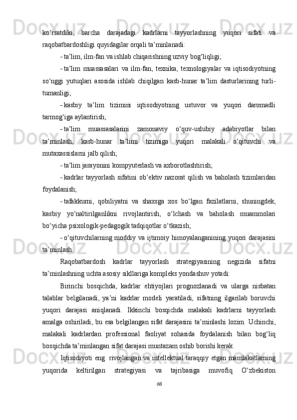 ko‘rsatdiki,   barcha   darajadagi   kadrlarni   tayyorlashning   yuqori   sifati   va
raqobatbardoshligi quyidagilar orqali ta’minlanadi:
 ta’lim, ilm-fan va ishlab chiqarishning uzviy bog‘liqligi;
 ta’lim   muassasalari   va   ilm-fan,   texnika,   texnologiyalar   va   iqtisodiyotning
so‘nggi   yutuqlari   asosida   ishlab   chiqilgan   kasb-hunar   ta’lim   dasturlarining   turli-
tumanligi;
 kasbiy   ta’lim   tizimini   iqtisodiyotning   ustuvor   va   yuqori   daromadli
tarmog‘iga aylantirish;
 ta’lim   muassasalarini   zamonaviy   o‘quv-uslubiy   adabiyotlar   bilan
ta’minlash,   kasb-hunar   ta’limi   tizimiga   yuqori   malakali   o‘qituvchi   va
mutaxassislarni jalb qilish;
 ta’lim jarayonini kompyuterlash va axborotlashtirish;
 kadrlar  tayyorlash sifatini  ob’ektiv nazorat qilish va baholash  tizimlaridan
foydalanish;
 tafakkurni,   qobiliyatni   va   shaxsga   xos   bo‘lgan   fazilatlarni,   shuningdek,
kasbiy   yo‘naltirilganlikni   rivojlantirish,   o‘lchash   va   baholash   muammolari
bo‘yicha psixologik-pedagogik tadqiqotlar o‘tkazish;
 o‘qituvchilarning moddiy va ijtimoiy himoyalanganining yuqori darajasini
ta’minlash .
Raqobatbardosh   kadrlar   tayyorlash   strategiyasining   negizida   sifatni
ta’minlashning uchta asosiy sikllariga kompleks yondashuv yotadi:
Birinchi   bosqichda,   kadrlar   ehtiyojlari   prognozlanadi   va   ularga   nisbatan
talablar   belgilanadi,   ya’ni   kadrlar   modeli   yaratiladi,   sifatning   ilgarilab   boruvchi
yuqori   darajasi   aniqlanadi.   Ikkinchi   bosqichda   malakali   kadrlarni   tayyorlash
amalga oshiriladi, bu esa belgilangan sifat darajasini ta’minlashi  lozim. Uchinchi,
malakali   kadrlardan   professional   faoliyat   sohasida   foydalanish   bilan   bog‘liq
bosqichda ta’minlangan sifat darajasi muntazam oshib borishi kerak. 
Iqtisodiyoti eng   rivojlangan va intellektual taraqqiy etgan mamlakatlarning
yuqorida   keltirilgan   strategiyasi   va   tajribasiga   muvofiq   O‘zbekiston
68