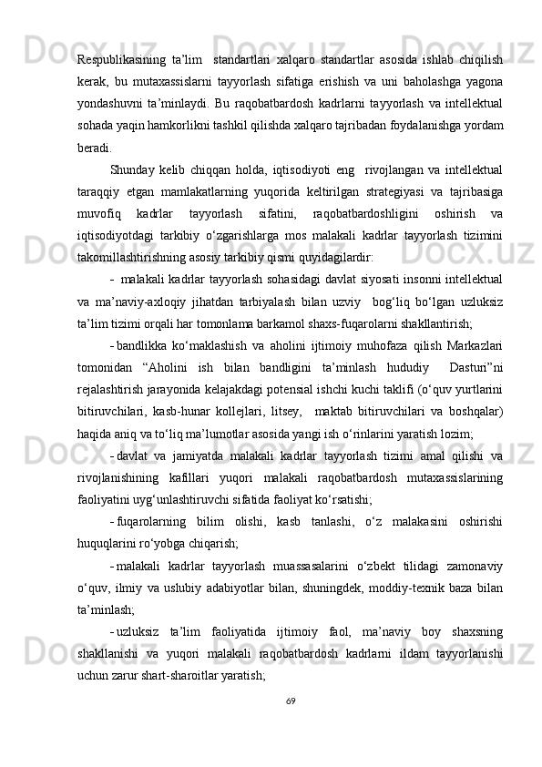 Respublikasining   ta’lim     standartlari   xalqaro   standartlar   asosida   ishlab   chiqilish
kerak,   bu   mutaxassislarni   tayyorlash   sifatiga   erishish   va   uni   baholashga   yagona
yondashuvni   ta’minlaydi.   Bu   raqobatbardosh   kadrlarni   tayyorlash   va   intellektual
sohada yaqin hamkorlikni tashkil qilishda xalqaro tajribadan foydalanishga yordam
beradi.
Shunday   kelib   chiqqan   holda,   iqtisodiyoti   eng     rivojlangan   va   intellektual
taraqqiy   etgan   mamlakatlarning   yuqorida   keltirilgan   strategiyasi   va   tajribasiga
muvofiq   kadrlar   tayyorlash   sifatini,   raqobatbardoshligini   oshirish   va
iqtisodiyotdagi   tarkibiy   o‘zgarishlarga   mos   malakali   kadrlar   tayyorlash   tizimini
takomillashtirishning asosiy tarkibiy qismi quyidagilardir:
   malakali kadrlar  tayyorlash sohasidagi  davlat siyosati  insonni  intellektual
va   ma’naviy-axloqiy   jihatdan   tarbiyalash   bilan   uzviy     bog‘liq   bo‘lgan   uzluksiz
ta’lim tizimi orqali har tomonlama barkamol shaxs-fuqarolarni shakllantirish;
 bandlikka   ko‘maklashish   va   aholini   ijtimoiy   muhofaza   qilish   Markazlari
tomonidan   “Aholini   ish   bilan   bandligini   ta’minlash   hududiy     Dasturi”ni
rejalashtirish jarayonida kelajakdagi potensial ishchi kuchi taklifi (o‘quv yurtlarini
bitiruvchilari,   kasb-hunar   kollejlari,   litsey,     maktab   bitiruvchilari   va   boshqalar)
haqida aniq va to‘liq ma’lumotlar asosida yangi ish o‘rinlarini yaratish lozim;
 davlat   va   jamiyatda   malakali   kadrlar   tayyorlash   tizimi   amal   qilishi   va
rivojlanishining   kafillari   yuqori   malakali   raqobatbardosh   mutaxassislarining
faoliyatini uyg‘unlashtiruvchi sifatida faoliyat ko‘rsatishi;
 fuqarolarning   bilim   olishi,   kasb   tanlashi,   o‘z   malakasini   oshirishi
huquqlarini ro‘yobga chiqarish;
 malakali   kadrlar   tayyorlash   muassasalarini   o‘zbekt   tilidagi   zamonaviy
o‘quv,   ilmiy   va   uslubiy   adabiyotlar   bilan,   shuningdek,   moddiy-texnik   baza   bilan
ta’minlash;
 uzluksiz   ta’lim   faoliyatida   ijtimoiy   faol,   ma’naviy   boy   shaxsning
shakllanishi   va   yuqori   malakali   raqobatbardosh   kadrlarni   ildam   tayyorlanishi
uchun zarur shart-sharoitlar yaratish;
69 