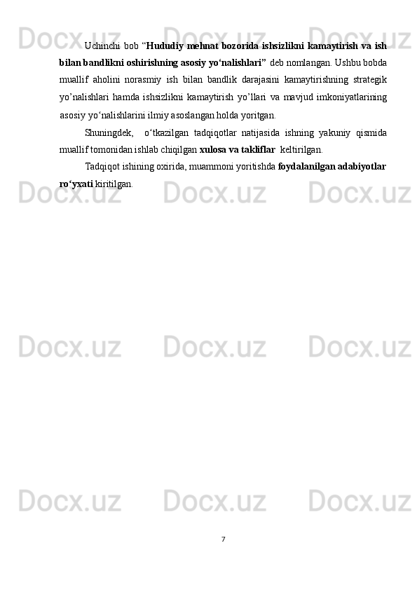 Uchinchi  bob “ Hududiy mehnat  bozorida ishsizlikni  kamaytirish va ish
bilan bandlikni oshirishning asosiy yo‘nalishlari”  deb nomlangan. Ushbu bobda
muallif   аholini   norasmiy   ish   bilan   bandlik   darajasini   kamaytirishning   strategik
yo’nalishlari   hamda   ishsizlikni   kamaytirish   yo’llari   va   mavjud   imkoniyatlarining
asosiy  yo nalishlarini ilmiy asoslangan holda yoritgan.ʻ
Shuningdek,     o tkazilgan   tadqiqotlar   natijasida   ishning   yakuniy   qismida	
ʻ
muallif tomonidan ishlab chiqilgan  xulosa va takliflar   keltirilgan. 
Tadqiqot ishining oxirida, muammoni yoritishda  foydalanilgan adabiyotlar
ro yxati 	
ʻ kiritilgan.
7