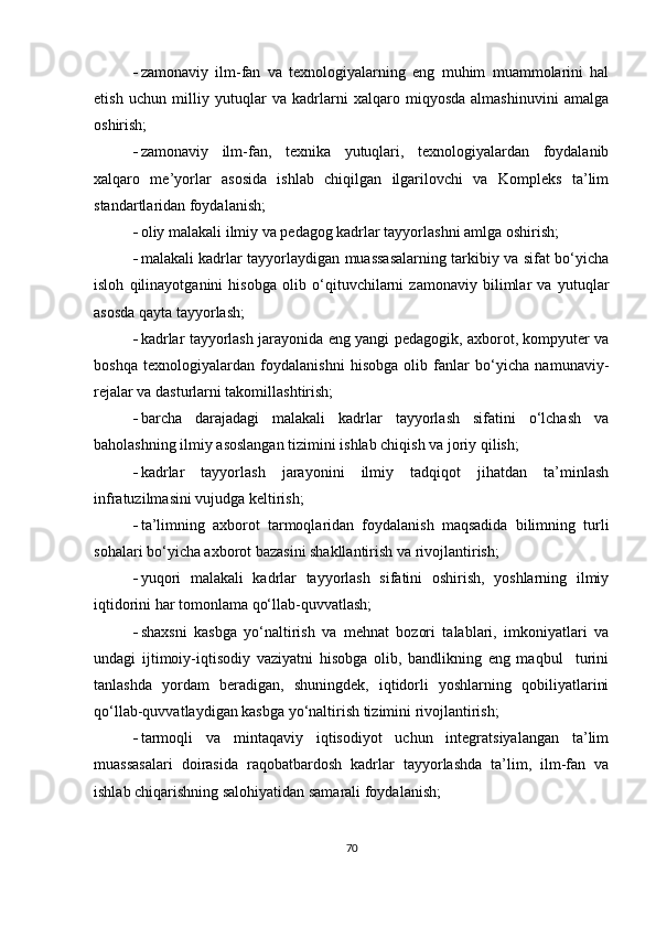  zamonaviy   ilm-fan   va   texnologiyalarning   eng   muhim   muammolarini   hal
etish   uchun   milliy   yutuqlar   va   kadrlarni   xalqaro   miqyosda   almashinuvini   amalga
oshirish; 
 zamonaviy   ilm-fan,   texnika   yutuqlari,   texnologiyalardan   foydalanib
xalqaro   me’yorlar   asosida   ishlab   chiqilgan   ilgarilovchi   va   Kompleks   ta’lim
standartlaridan foydalanish;
 oliy malakali ilmiy va pedagog kadrlar tayyorlashni amlga oshirish;
 malakali kadrlar tayyorlaydigan muassasalarning tarkibiy va sifat bo‘yicha
isloh   qilinayotganini   hisobga   olib   o‘qituvchilarni   zamonaviy   bilimlar   va   yutuqlar
asosda qayta tayyorlash;
 kadrlar tayyorlash jarayonida eng yangi pedagogik, axborot, kompyuter va
boshqa   texnologiyalardan   foydalanishni   hisobga   olib   fanlar   bo‘yicha   namunaviy-
rejalar va dasturlarni takomillashtirish;
 barcha   darajadagi   malakali   kadrlar   tayyorlash   sifatini   o‘lchash   va
baholashning ilmiy asoslangan tizimini ishlab chiqish va joriy qilish;
 kadrlar   tayyorlash   jarayonini   ilmiy   tadqiqot   jihatdan   ta’minlash
infratuzilmasini vujudga keltirish;
 ta’limning   axborot   tarmoqlaridan   foydalanish   maqsadida   bilimning   turli
sohalari bo‘yicha axborot bazasini shakllantirish va rivojlantirish;
 yuqori   malakali   kadrlar   tayyorlash   sifatini   oshirish,   yoshlarning   ilmiy
iqtidorini har tomonlama qo‘llab-quvvatlash;
 shaxsni   kasbga   yo‘naltirish   va   mehnat   bozori   talablari,   imkoniyatlari   va
undagi   ijtimoiy-iqtisodiy   vaziyatni   hisobga   olib,   bandlikning   eng   maqbul     turini
tanlashda   yordam   beradigan,   shuningdek,   iqtidorli   yoshlarning   qobiliyatlarini
qo‘llab-quvvatlaydigan kasbga yo‘naltirish tizimini rivojlantirish;
 tarmoqli   va   mintaqaviy   iqtisodiyot   uchun   integratsiyalangan   ta’lim
muassasalari   doirasida   raqobatbardosh   kadrlar   tayyorlashda   ta’lim,   ilm-fan   va
ishlab chiqarishning salohiyatidan samarali foydalanish; 
70 