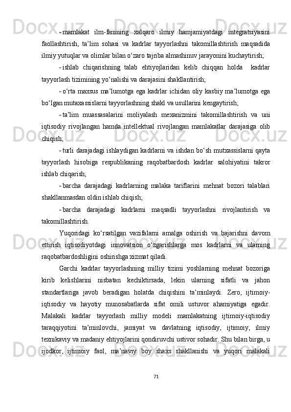  mamlakat   ilm-fanining   xalqaro   ilmiy   hamjamiyatdagi   integratsiyasini
faollashtirish,   ta’lim   sohasi   va   kadrlar   tayyorlashni   takomillashtirish   maqsadida
ilmiy yutuqlar va olimlar bilan o‘zaro tajriba almashinuv jarayonini kuchaytirish;
 ishlab   chiqarishning   talab   ehtiyojlaridan   kelib   chiqqan   holda     kadrlar
tayyorlash tizimining yo‘nalishi va darajasini shakllantirish;
 o‘rta maxsus  ma’lumotga ega kadrlar  ichidan oliy kasbiy  ma’lumotga ega
bo‘lgan mutaxassislarni tayyorlashning shakl va usullarini kengaytirish; 
 ta’lim   muassasalarini   moliyalash   mexanizmini   takomillashtirish   va   uni
iqtisodiy   rivojlangan   hamda   intellektual   rivojlangan   mamlakatlar   darajasiga   olib
chiqish;
 turli darajadagi ishlaydigan kadrlarni va ishdan bo‘sh mutxassislarni qayta
tayyorlash   hisobiga   respublikaning   raqobatbardosh   kadrlar   salohiyatini   takror
ishlab chiqarish; 
 barcha   darajadagi   kadrlarning   malaka   tariflarini   mehnat   bozori   talablari
shakllanmasdan oldin ishlab chiqish;
 barcha   darajadagi   kadrlarni   maqsadli   tayyorlashni   rivojlantirish   va
takomillashtirish.
Yuqoridagi   ko‘rsatilgan   vazifalarni   amalga   oshirish   va   bajarishni   davom
ettirish   iqtisodiyotdagi   innovatsion   o‘zgarishlarga   mos   kadrlarni   va   ularning
raqobatbardoshligini oshirishga xizmat qiladi.
Garchi   kadrlar   tayyorlashning   milliy   tizimi   yoshlarning   mehnat   bozoriga
kirib   kelishlarini   nisbatan   kechiktirsada,   lekin   ularning   sifatli   va   jahon
standartlariga   javob   beradigan   holatda   chiqishini   ta’minlaydi.   Zero,   ijtimoiy-
iqtisodiy   va   hayotiy   munosabatlarda   sifat   omili   ustuvor   ahamiyatiga   egadir.
Malakali   kadrlar   tayyorlash   milliy   modeli   mamlakatning   ijtimoiy-iqtisodiy
taraqqiyotini   ta’minlovchi,   jamiyat   va   davlatning   iqtisodiy,   ijtimoiy,   ilmiy
texnikaviy va madaniy ehtiyojlarini qondiruvchi ustivor sohadir. Shu bilan birga, u
ijodkor,   ijtimoiy   faol,   ma’naviy   boy   shaxs   shakllanishi   va   yuqori   malakali
71 