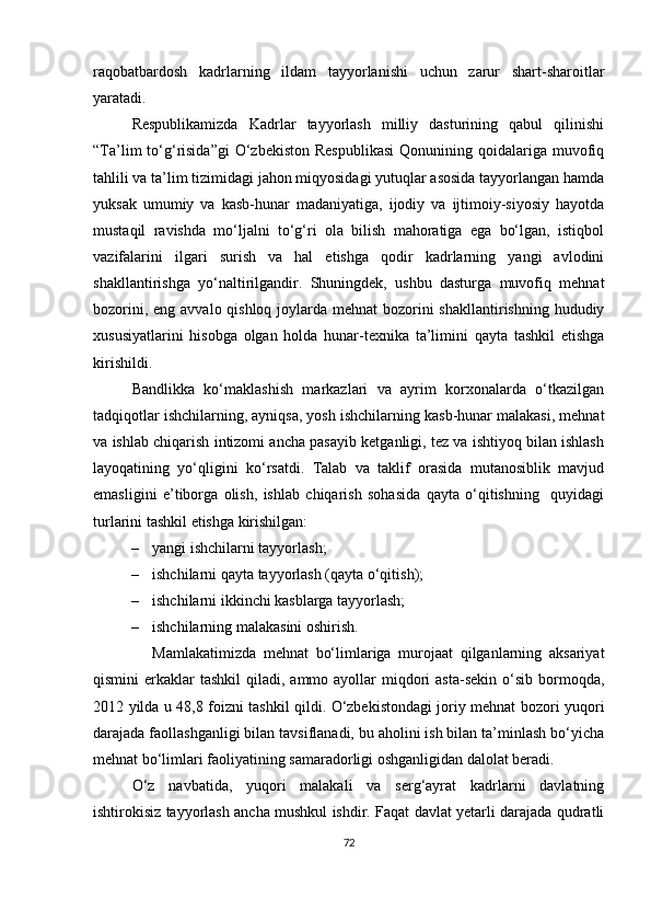 raqobatbardosh   kadrlarning   ildam   tayyorlanishi   uchun   zarur   shart-sharoitlar
yaratadi.
Respublikamizda   Kadrlar   tayyorlash   milliy   dasturining   qabul   qilinishi
“Ta’lim  to‘g‘risida”gi  O‘zbekiston  Respublikasi  Qonunining qoidalariga  muvofiq
tahlili va ta’lim tizimidagi jahon miqyosidagi yutuqlar asosida tayyorlangan hamda
yuksak   umumiy   va   kasb-hunar   madaniyatiga,   ijodiy   va   ijtimoiy-siyosiy   hayotda
mustaqil   ravishda   mo‘ljalni   to‘g‘ri   ola   bilish   mahoratiga   ega   bo‘lgan,   istiqbol
vazifalarini   ilgari   surish   va   hal   etishga   qodir   kadrlarning   yangi   avlodini
shakllantirishga   yo‘naltirilgandir.   Shuningdek,   ushbu   dasturga   muvofiq   mehnat
bozorini, eng avvalo qishloq joylarda mehnat  bozorini shakllantirishning hududiy
xususiyatlarini   hisobga   olgan   holda   hunar-texnika   ta’limini   qayta   tashkil   etishga
kirishildi.     
Bandlikka   ko‘maklashish   markazlari   va   ayrim   korxonalarda   o‘tkazilgan
tadqiqotlar ishchilarning, ayniqsa, yosh ishchilarning kasb-hunar malakasi, mehnat
va ishlab chiqarish intizomi ancha pasayib ketganligi, tez va ishtiyoq bilan ishlash
layoqatining   yo‘qligini   ko‘rsatdi.   Talab   va   taklif   orasida   mutanosiblik   mavjud
emasligini   e’tiborga   olish,   ishlab   chiqarish   sohasida   qayta   o‘qitishning     quyidagi
turlarini tashkil etishga kirishilgan: 
– yangi ishchilarni tayyorlash;  
– ishchilarni qayta tayyorlash (qayta o‘qitish); 
– ishchilarni ikkinchi kasblarga tayyorlash;  
– ishchilarning malakasini oshirish .  
Mamlakatimizda   mehnat   bo‘limlariga   murojaat   qilganlarning   aksariyat
qismini  erkaklar   tashkil  qiladi,  ammo ayollar   miqdori  asta-sekin  o‘sib  bormoqda,
2012 yilda u 4 8 ,8 foizni tashkil qildi. O‘zbekistondagi joriy mehnat bozori yuqori
darajada faollashganligi bilan tavsiflanadi, bu aholini ish bilan ta’minlash bo‘yicha
mehnat bo‘limlari faoliyatining samaradorligi oshganligidan dalolat beradi. 
O‘z   navbatida,   yuqori   malakali   va   serg‘ayrat   kadrlarni   davlatning
ishtirokisiz tayyorlash ancha mushkul ishdir. Faqat davlat yetarli darajada qudratli
72 