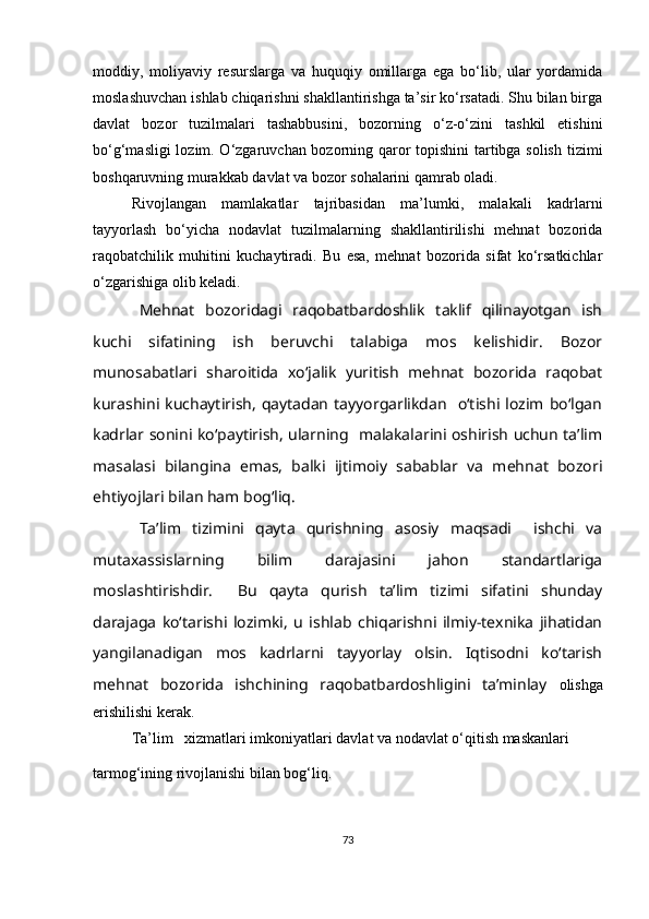 moddiy,   moliyaviy   resurslarga   va   huquqiy   omillarga   ega   bo‘lib,   ular   yordamida
moslashuvchan ishlab chiqarishni shakllantirishga ta’sir ko‘rsatadi. Shu bilan birga
davlat   bozor   tuzilmalari   tashabbusini,   bozorning   o‘z-o‘zini   tashkil   etishini
bo‘g‘masligi lozim. O‘zgaruvchan bozorning qaror topishini  tartibga solish tizimi
boshqaruvning murakkab davlat va bozor sohalarini qamrab oladi. 
Rivojlangan   mamlakatlar   tajribasidan   ma’lumki,   malakali   kadrlarni
tayyorlash   bo‘yicha   nodavlat   tuzilmalarning   shakllantirilishi   mehnat   bozorida
raqobatchilik   muhitini   kuchaytiradi.   Bu   esa,   mehnat   bozorida   sifat   ko‘rsatkichlar
o‘zgarishiga olib keladi.
Mehnat   bozoridagi   raqobatbardoshlik   taklif   qilinayotgan   ish
kuchi   sifatining   ish   beruvchi   talabiga   mos   kelishidir.   Bozor
munosabatlari   sharoitida   xo‘jalik   yuritish   mehnat   bozorida   raqobat
kurashini  kuchaytirish,   qaytadan   tayyorgarlikdan    o‘tishi  lozim  bo‘lgan
kadrlar sonini ko‘paytirish, ularning   malakalarini oshirish uchun ta’lim
masalasi   bilangina   emas,   balki   ijtimoiy   sabablar   va   mehnat   bozori
ehtiyojlari bilan ham bog‘liq.
Ta’lim   tizimini   qayta   qurishning   asosiy   maqsadi     ishchi   va
mutaxassislarning   bilim   darajasini   jahon   standartlariga
moslashtirishdir.     Bu   qayta   qurish   ta’lim   tizimi   sifatini   shunday
darajaga   ko‘tarishi   lozimki,   u   ishlab   chiqarishni   ilmiy-texnika   jihatidan
yangilanadigan   mos   kadrlarni   tayyorlay   olsin.   Iqtisodni   ko‘tarish
mehnat   bozorida   ishchining   raqobatbardoshligini   ta’minlay   olishga
erishilishi kerak.
Ta’lim   xizmatlari imkoniyatlari davlat va nodavlat o‘qitish maskanlari 
tarmog‘ining rivojlanishi bilan bog‘liq. 
73 