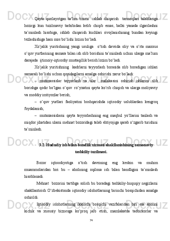 Qayta   qurilayotgan   ta’lim   tizimi     ishlab   chiqarish     tarmoqlari   talablariga
hozirgi   kun   tuzilmaviy   tarkibidan   kelib   chiqib   emas,   balki   yanada   ilgarilashni
ta’minlash   hisobiga,   ishlab   chiqarish   kuchlari   rivojlanishining   bundan   keyingi
tezlashishiga ham mos bo‘lishi lozim bo‘ladi. 
Xo‘jalik   yuritishning   yangi   usuliga     o‘tish   davrida   oliy   va   o‘rta   maxsus
o‘quv yurtlarining samara bilan ish olib borishini ta’minlash uchun ularga ma’lum
darajada  ijtimoiy-iqtisodiy mustaqillik berish lozim bo‘ladi.
Xo‘jalik   yuritishning     kadrlarni   tayyorlash   borasida   olib   boradigan   ishlari
samarali bo‘lishi uchun quyidagilarni amalga oshirishi zarur bo‘ladi:  
– mutaxassislar   tayyorlash   va   ular     malakasini   oshirish   ishlarini   olib
borishga qodir bo‘lgan o‘quv   ro‘yxatini qayta ko‘rib chiqish va ularga moliyaviy
va moddiy imtiyozlar berish; 
– o‘quv   yurtlari   faoliyatini   boshqarishda   iqtisodiy   uslublardan   kengroq
foydalanish; 
– mutaxassislarni   qayta   tayyorlashning   eng   maqbul   yo‘llarini   tanlash   va
miqdor jihatidan ularni mehnat bozoridagi talab ehtiyojiga qarab o‘zgarib turishini
ta’minlash.
3.2.  Hududiy   ish bilan bandlik xizmati shakllanishining zamonaviy
tashkiliy tuzilmasi .
Bozor   iqtisodiyotiga   o‘tish   davrining   eng   keskin   va   muhim
muammolaridan   biri   bu   –   aholining   oqilona   ish   bilan   bandligini   ta’minlash
hisoblanadi. 
Mehnat     bozorini   tartibga   solish   bu   boradagi   tashkiliy-huquqiy   negizlarni
shakllantirish   O‘zbekistonda   iqtisodiy   islohotlarning   birinchi   bosqichidan   amalga
oshirildi.
Iqtisodiy   islohotlarning   ikkinchi   bosqichi   vazifalaridan   biri   esa   aholini
kichik   va   xususiy   biznesga   ko‘proq   jalb   etish,   mamlakatda   tadbirkorlar   va
74 