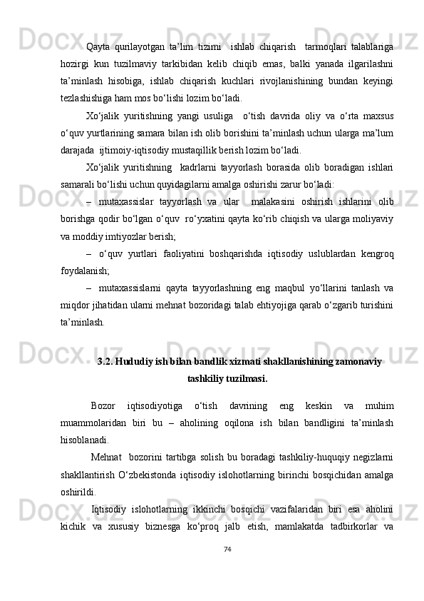 Qayta   qurilayotgan   ta’lim   tizimi     ishlab   chiqarish     tarmoqlari   talablariga
hozirgi   kun   tuzilmaviy   tarkibidan   kelib   chiqib   emas,   balki   yanada   ilgarilashni
ta’minlash   hisobiga,   ishlab   chiqarish   kuchlari   rivojlanishining   bundan   keyingi
tezlashishiga ham mos bo‘lishi lozim bo‘ladi. 
Xo‘jalik   yuritishning   yangi   usuliga     o‘tish   davrida   oliy   va   o‘rta   maxsus
o‘quv yurtlarining samara bilan ish olib borishini ta’minlash uchun ularga ma’lum
darajada  ijtimoiy-iqtisodiy mustaqillik berish lozim bo‘ladi.
Xo‘jalik   yuritishning     kadrlarni   tayyorlash   borasida   olib   boradigan   ishlari
samarali bo‘lishi uchun quyidagilarni amalga oshirishi zarur bo‘ladi:  
– mutaxassislar   tayyorlash   va   ular     malakasini   oshirish   ishlarini   olib
borishga qodir bo‘lgan o‘quv   ro‘yxatini qayta ko‘rib chiqish va ularga moliyaviy
va moddiy imtiyozlar berish; 
– o‘quv   yurtlari   faoliyatini   boshqarishda   iqtisodiy   uslublardan   kengroq
foydalanish; 
– mutaxassislarni   qayta   tayyorlashning   eng   maqbul   yo‘llarini   tanlash   va
miqdor jihatidan ularni mehnat bozoridagi talab ehtiyojiga qarab o‘zgarib turishini
ta’minlash.
3.2.  Hududiy   ish bilan bandlik xizmati shakllanishining zamonaviy
tashkiliy tuzilmasi .
Bozor   iqtisodiyotiga   o‘tish   davrining   eng   keskin   va   muhim
muammolaridan   biri   bu   –   aholining   oqilona   ish   bilan   bandligini   ta’minlash
hisoblanadi. 
Mehnat     bozorini   tartibga   solish   bu   boradagi   tashkiliy-huquqiy   negizlarni
shakllantirish   O‘zbekistonda   iqtisodiy   islohotlarning   birinchi   bosqichidan   amalga
oshirildi.
Iqtisodiy   islohotlarning   ikkinchi   bosqichi   vazifalaridan   biri   esa   aholini
kichik   va   xususiy   biznesga   ko‘proq   jalb   etish,   mamlakatda   tadbirkorlar   va
74
