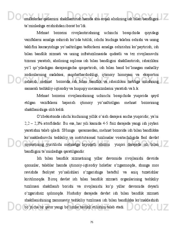 mulkdorlar qatlamini shakllantirish hamda shu orqali aholining ish bilan bandligini
ta’minlashga erishishdan iborat bo‘ldi.
Mehnat   bozorini   rivojlantirishning   uchinchi   bosqichida   quyidagi
vazifalarni amalga oshirish ko‘zda tutildi; ishchi kuchiga talabni oshishi  va uning
taklifini  kamayishiga  yo‘naltirilgan tadbirlarni  amalga oshirishni  ko‘paytirish;  ish
bilan   bandlik   xizmati   va   uning   infratuzilmasida   qudratli   va   tez   rivojlanuvchi
tizimni   yaratish;   aholining   oqilona   ish   bilan   bandligini   shakllantirish;   ishsizlikni
yo‘l   qo‘yiladigan   darajasigacha   qisqartirish;   ish   bilan   band   bo‘lmagan   mahalliy
xodimlarning   malakasi,   raqobatbardoshligi,   ijtimoiy   himoyasi   va   eksportini
oshirish,   mehnat     bozorida   ish   bilan   bandlik   va   ishsizlikni   tartibga   solishning
samarali tashkiliy-iqtisodiy va huquqiy mexanizmlarini yaratish va h.k.
Mehnat   bozorini   rivojlanishining   uchinchi   bosqichida   yuqorida   qayd
etilgan   vazifalarni   bajarish   ijtimoiy   yo‘naltirilgan   mehnat   bozorining
shakllanishiga olib keldi.
O‘zbekistonda ishchi kuchining yillik o‘sish darajasi ancha yuqoridir, ya’ni
2,2 – 2,3% atrofidadir.   Bu esa ,   har yili kamida 4-5 foiz darajada yangi ish joylari
yaratishni talab qiladi. SHunga   qaramasdan, mehnat bozorida ish bilan bandlikka
ko‘maklashuvchi   tashkiliy   va   institutsional   tuzilmalar   vositachiligida   faol   davlat
siyosatining   yuritilishi   mehnatga   layoqatli   aholini     yuqori   darajada   ish   bilan
bandligini ta’minlashga qaratilgandir.
Ish   bilan   b andlik   xizmatining   yillar   davomida   rivojlanishi   davrida
qonunlar,   talablar   hamda   ijtimoiy-iqtisodiy   holatlar   o‘zgarmoqda,   shunga   mos
ravishda   faoliyat   yo‘nalishlari   o‘zgarishiga   batafsil   va   aniq   tuzatishlar
kiritilmoqda.   Biroq   davlat   ish   bilan   bandlik   xizmati   organlarining   tashkiliy
tuzilmasi   shakllanib   borishi   va   rivojlanishi   ko‘p   yillar   davomida   deyarli
o‘zgarishsiz   qolmoqda.   Hududiy   darajada   davlat   ish   bilan   bandlik   xizmati
shakllanishining zamonaviy tashkiliy tuzilmasi  ish bilan bandlikka ko‘maklashish
bo‘yicha bir qator yangi bo‘limlar tashkil etilishini talab etadi.
75