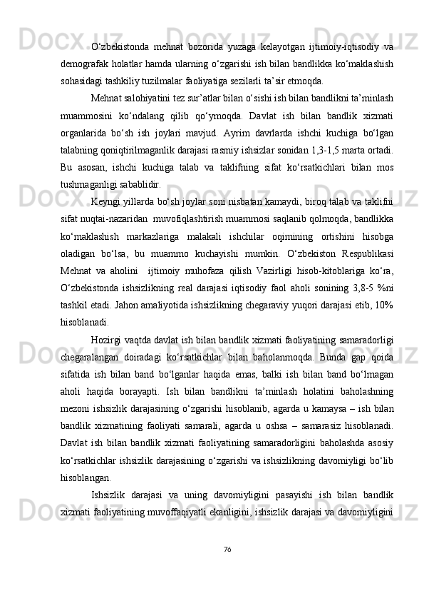 O‘zbekistonda   mehnat   bozorida   yuzaga   kelayotgan   ijtimoiy-iqtisodiy   va
demografak holatlar hamda ularning o‘zgarishi ish bilan bandlikka ko‘maklashish
sohasidagi tashkiliy tuzilmalar faoliyatiga sezilarli ta’sir etmoqda.
Mehnat salohiyatini tez sur’atlar bilan o‘sishi ish bilan bandlikni ta’minlash
muammosini   ko‘ndalang   qilib   qo‘ymoqda.   Davlat   ish   bilan   bandlik   xizmati
organlarida   bo‘sh   ish   joylari   mavjud.   Ayrim   davrlarda   ishchi   kuchiga   bo‘lgan
talabning qoniqtirilmaganlik darajasi rasmiy ishsizlar sonidan 1,3-1,5 marta ortadi.
Bu   asosan,   ishchi   kuchiga   talab   va   taklifning   sifat   ko‘rsatkichlari   bilan   mos
tushmaganligi sabablidir. 
Keyngi yillarda bo‘sh joylar soni nisbatan kamaydi, biroq talab va taklifni
sifat nuqtai-nazaridan  muvofiqlashtirish muammosi saqlanib qolmoqda, bandlikka
ko‘maklashish   markazlariga   malakali   ishchilar   oqimining   ortishini   hisobga
oladigan   bo‘lsa,   bu   muammo   kuchayishi   mumkin.   O‘zbekiston   Respublikasi
Mehnat   va   aholini     ijtimoiy   muhofaza   qilish   Vazirligi   hisob-kitoblariga   ko‘ra,
O‘zbekistonda   ishsizlikning   real   darajasi   iqtisodiy   faol   aholi   sonining   3,8-5   %ni
tashkil etadi. Jahon amaliyotida ishsizlikning chegaraviy yuqori darajasi etib, 10%
hisoblanadi.
Hozirgi vaqtda davlat ish bilan bandlik xizmati faoliyatining samaradorligi
chegaralangan   doiradagi   ko‘rsatkichlar   bilan   baholanmoqda.   Bunda   gap   qoida
sifatida   ish   bilan   band   bo‘lganlar   haqida   emas,   balki   ish   bilan   band   bo‘lmagan
aholi   haqida   borayapti.   Ish   bilan   bandlikni   ta’minlash   holatini   baholashning
mezoni  ishsizlik  darajasining o‘zgarishi  hisoblanib, agarda u kamaysa  – ish  bilan
bandlik   xizmatining   faoliyati   samarali,   agarda   u   oshsa   –   samarasiz   hisoblanadi.
Davlat   ish   bilan   bandlik   xizmati   faoliyatining   samaradorligini   baholashda   asosiy
ko‘rsatkichlar ishsizlik darajasining o‘zgarishi va ishsizlikning davomiyligi bo‘lib
hisoblangan. 
Ishsizlik   darajasi   va   uning   davomiyligini   pasayishi   ish   bilan   bandlik
xizmati faoliyatining muvoffaqiyatli ekanligini, ishsizlik darajasi va davomiyligini
76 