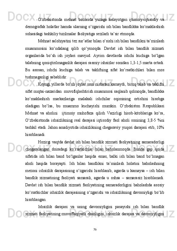 O‘zbekistonda   mehnat   bozorida   yuzaga   kelayotgan   ijtimoiy-iqtisodiy   va
demografak holatlar hamda ularning o‘zgarishi ish bilan bandlikka ko‘maklashish
sohasidagi tashkiliy tuzilmalar faoliyatiga sezilarli ta’sir etmoqda.
Mehnat salohiyatini tez sur’atlar bilan o‘sishi ish bilan bandlikni ta’minlash
muammosini   ko‘ndalang   qilib   qo‘ymoqda.   Davlat   ish   bilan   bandlik   xizmati
organlarida   bo‘sh   ish   joylari   mavjud.   Ayrim   davrlarda   ishchi   kuchiga   bo‘lgan
talabning qoniqtirilmaganlik darajasi rasmiy ishsizlar sonidan 1,3-1,5 marta ortadi.
Bu   asosan,   ishchi   kuchiga   talab   va   taklifning   sifat   ko‘rsatkichlari   bilan   mos
tushmaganligi sabablidir. 
Keyngi yillarda bo‘sh joylar soni nisbatan kamaydi, biroq talab va taklifni
sifat nuqtai-nazaridan  muvofiqlashtirish muammosi saqlanib qolmoqda, bandlikka
ko‘maklashish   markazlariga   malakali   ishchilar   oqimining   ortishini   hisobga
oladigan   bo‘lsa,   bu   muammo   kuchayishi   mumkin.   O‘zbekiston   Respublikasi
Mehnat   va   aholini     ijtimoiy   muhofaza   qilish   Vazirligi   hisob-kitoblariga   ko‘ra,
O‘zbekistonda   ishsizlikning   real   darajasi   iqtisodiy   faol   aholi   sonining   3,8-5   %ni
tashkil etadi. Jahon amaliyotida ishsizlikning chegaraviy yuqori darajasi etib, 10%
hisoblanadi.
Hozirgi vaqtda davlat ish bilan bandlik xizmati faoliyatining samaradorligi
chegaralangan   doiradagi   ko‘rsatkichlar   bilan   baholanmoqda.   Bunda   gap   qoida
sifatida   ish   bilan   band   bo‘lganlar   haqida   emas,   balki   ish   bilan   band   bo‘lmagan
aholi   haqida   borayapti.   Ish   bilan   bandlikni   ta’minlash   holatini   baholashning
mezoni  ishsizlik  darajasining o‘zgarishi  hisoblanib, agarda u kamaysa  – ish  bilan
bandlik   xizmatining   faoliyati   samarali,   agarda   u   oshsa   –   samarasiz   hisoblanadi.
Davlat   ish   bilan   bandlik   xizmati   faoliyatining   samaradorligini   baholashda   asosiy
ko‘rsatkichlar ishsizlik darajasining o‘zgarishi va ishsizlikning davomiyligi bo‘lib
hisoblangan. 
Ishsizlik   darajasi   va   uning   davomiyligini   pasayishi   ish   bilan   bandlik
xizmati faoliyatining muvoffaqiyatli ekanligini, ishsizlik darajasi va davomiyligini
76