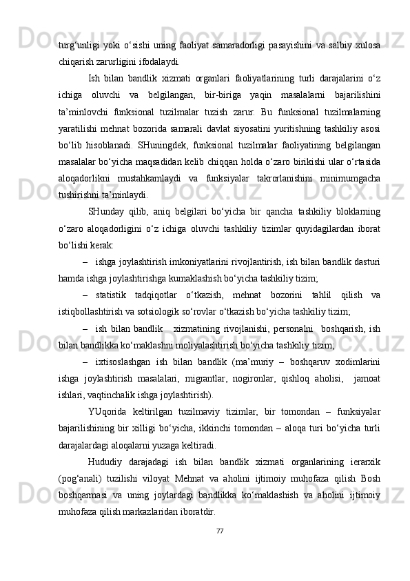 turg‘unligi   yoki   o‘sishi   uning   faoliyat   samaradorligi   pasayishini   va   salbiy   xulosa
chiqarish zarurligini ifodalaydi.
Ish   bilan   bandlik   xizmati   organlari   faoliyatlarining   turli   darajalarini   o‘z
ichiga   oluvchi   va   belgilangan,   bir-biriga   yaqin   masalalarni   bajarilishini
ta’minlovchi   funksional   tuzilmalar   tuzish   zarur.   Bu   funksional   tuzilmalarning
yaratilishi   mehnat   bozorida   samarali   davlat   siyosatini   yuritishning   tashkiliy   asosi
bo‘lib   hisoblanadi.   SHuningdek,   funksional   tuzilmalar   faoliyatining   belgilangan
masalalar bo‘yicha maqsadidan kelib chiqqan holda o‘zaro birikishi ular o‘rtasida
aloqadorlikni   mustahkamlaydi   va   funksiyalar   takrorlanishini   minimumgacha
tushirishni ta’minlaydi.
SHunday   qilib,   aniq   belgilari   bo‘yicha   bir   qancha   tashkiliy   bloklarning
o‘zaro   aloqadorligini   o‘z   ichiga   oluvchi   tashkiliy   tizimlar   quyidagilardan   iborat
bo‘lishi kerak:  
– ishga joylashtirish imkoniyatlarini rivojlantirish, ish bilan bandlik dasturi
hamda ishga joylashtirishga kumaklashish bo‘yicha tashkiliy tizim; 
– statistik   tadqiqotlar   o‘tkazish,   mehnat   bozorini   tahlil   qilish   va
istiqbollashtirish va sotsiologik so‘rovlar o‘tkazish bo‘yicha tashkiliy tizim; 
– ish   bilan   bandlik       xizmatining   rivojlanishi,   personalni     boshqarish,   ish
bilan bandlikka ko‘maklashni moliyalashtirish bo‘yicha tashkiliy tizim; 
– ixtisoslashgan   ish   bilan   bandlik   (ma’muriy   –   boshqaruv   xodimlarini
ishga   joylashtirish   masalalari,   migrantlar,   nogironlar,   qishloq   aholisi,     jamoat
ishlari, vaqtinchalik ishga joylashtirish).
YUqorida   keltirilgan   tuzilmaviy   tizimlar,   bir   tomondan   –   funksiyalar
bajarilishining   bir   xilligi   bo‘yicha,   ikkinchi   tomondan   –   aloqa   turi   bo‘yicha   turli
darajalardagi aloqalarni yuzaga keltiradi.
Hududiy   darajadagi   ish   bilan   bandlik   xizmati   organlarining   ierarxik
(pog‘anali)   tuzilishi   viloyat   Mehnat   va   aholini   ijtimoiy   muhofaza   qilish   Bosh
boshqarmasi   va   uning   joylardagi   bandlikka   ko‘maklashish   va   aholini   ijtimoiy
muhofaza qilish markazlaridan iboratdir. 
77