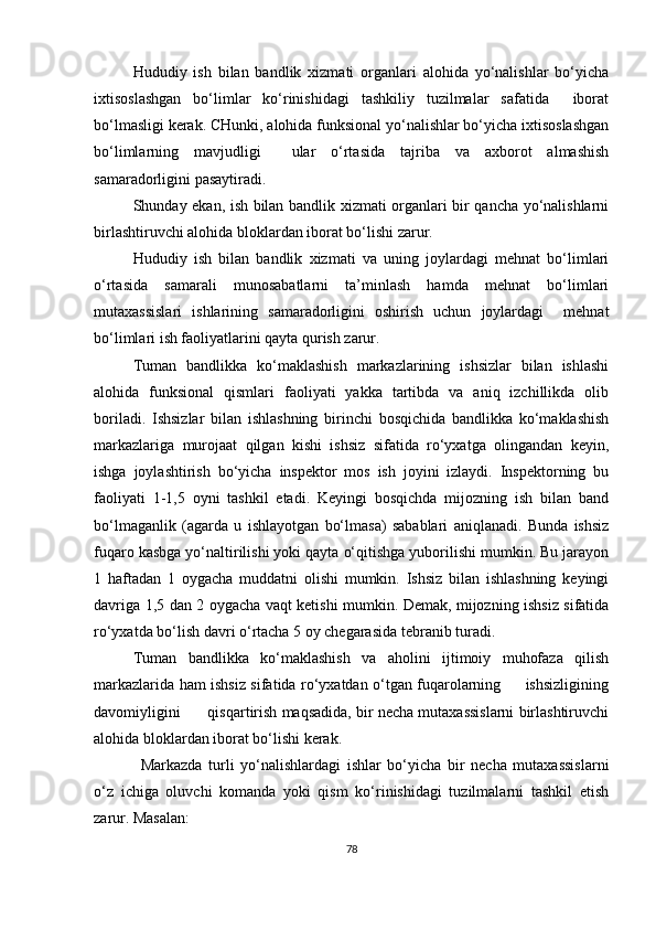 Hududiy   ish   bilan   bandlik   xizmati   organlari   alohida   yo‘nalishlar   bo‘yicha
ixtisoslashgan   bo‘limlar   ko‘rinishidagi   tashkiliy   tuzilmalar   safatida     iborat
bo‘lmasligi kerak. CHunki, alohida funksional yo‘nalishlar bo‘yicha ixtisoslashgan
bo‘limlarning   mavjudligi     ular   o‘rtasida   tajriba   va   axborot   almashish
samaradorligini pasaytiradi.
Shunday ekan, ish bilan bandlik xizmati organlari bir qancha yo‘nalishlarni
birlashtiruvchi alohida bloklardan iborat bo‘lishi zarur.
Hududiy   ish   bilan   bandlik   xizmati   va   uning   joylardagi   mehnat   bo‘limlari
o‘rtasida   samarali   munosabatlarni   ta’minlash   hamda   mehnat   bo‘limlari
mutaxassislari   ishlarining   samaradorligini   oshirish   uchun   joylardagi     mehnat
bo‘limlari ish faoliyatlarini qayta qurish zarur.
Tuman   bandlikka   ko‘maklashish   markazlarining   ishsizlar   bilan   ishlashi
alohida   funksional   qismlari   faoliyati   yakka   tartibda   va   aniq   izchillikda   olib
boriladi.   Ishsizlar   bilan   ishlashning   birinchi   bosqichida   bandlikka   ko‘maklashish
markazlariga   murojaat   qilgan   kishi   ishsiz   sifatida   ro‘yxatga   olingandan   keyin,
ishga   joylashtirish   bo‘yicha   inspektor   mos   ish   joyini   izlaydi.   Inspektorning   bu
faoliyati   1-1,5   oyni   tashkil   etadi.   Keyingi   bosqichda   mijozning   ish   bilan   band
bo‘lmaganlik   (agarda   u   ishlayotgan   bo‘lmasa)   sabablari   aniqlanadi.   Bunda   ishsiz
fuqaro kasbga yo‘naltirilishi yoki qayta o‘qitishga yuborilishi mumkin. Bu jarayon
1   haftadan   1   oygacha   muddatni   olishi   mumkin.   Ishsiz   bilan   ishlashning   keyingi
davriga 1,5 dan 2 oygacha vaqt ketishi mumkin. Demak, mijozning ishsiz sifatida
ro‘yxatda bo‘lish davri o‘rtacha 5 oy chegarasida tebranib turadi.
Tuman   bandlikka   ko‘maklashish   va   aholini   ijtimoiy   muhofaza   qilish
markazlari da ham ishsiz sifatida ro‘yxatdan o‘tgan fuqarolarning         ishsizligining
davomiyligini      qisqartirish maqsadida, bir necha mutaxassislarni birlashtiruvchi
alohida bloklardan iborat bo‘lishi kerak.
Markazda   turli   yo‘nalishlardagi   ishlar   bo‘yicha   bir   necha   mutaxassislarni
o‘z   ichiga   oluvchi   komanda   yoki   qism   ko‘rinishidagi   tuzilmalarni   tashkil   etish
zarur. Masalan: 
78