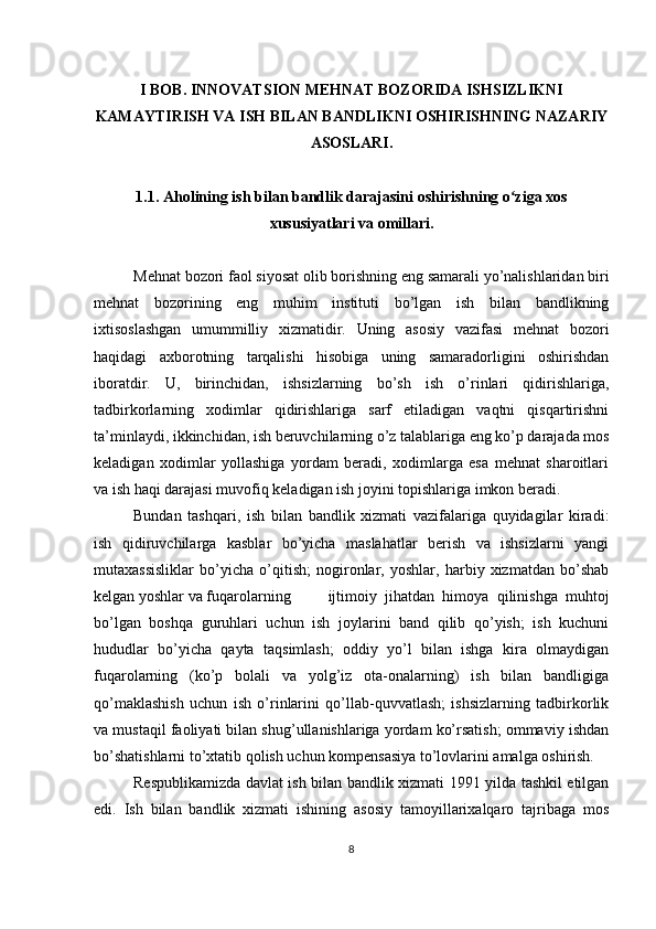 I BOB.  INNOVATSION  MEHNAT BOZORIDA ISHSIZLIKNI
KAMAYTIRISH VA ISH BILAN BANDLIKNI OSHIRISHNING NAZARIY
ASOSLARI .
1.1. Aholining ish bilan bandli k  darajasini oshirishning o ziga xosʻ
xususiyatlari va omillari .
Mehnat bozori faol siyosat olib borishning eng samarali yo’nalishlaridan biri
mehnat   bozorining   eng   muhim   instituti   bo’lgan   ish   bilan   bandlikning
ixtisoslashgan   umummilliy   xizmatidir.   Uning   asosiy   vazifasi   mehnat   bozori
haqidagi   axborotning   tarqalishi   hisobiga   uning   samaradorligini   oshirishdan
iboratdir.   U,   birinchidan,   ishsizlarning   bo’sh   ish   o’rinlari   qidirishlariga,
tadbirkorlarning   xodimlar   qidirishlariga   sarf   etiladigan   vaqtni   qisqartirishni
ta’minlaydi, ikkinchidan, ish beruvchilarning o’z talablariga eng ko’p darajada mos
keladigan   xodimlar   yollashiga   yordam   beradi,   xodimlarga   esa   mehnat   sharoitlari
va ish haqi darajasi muvofiq keladigan ish joyini topishlariga imkon beradi.
Bundan   tashqari,   ish   bilan   bandlik   xizmati   vazifalariga   quyidagilar   kiradi:
ish   qidiruvchilarga   kasblar   bo’yicha   maslahatlar   berish   va   ishsizlarni   yangi
mutaxassisliklar   bo’yicha   o’qitish;   nogironlar,   yoshlar,   harbiy   xizmatdan   bo’shab
kelgan yoshlar va fuqarolarning ijtimoiy   jihatdan   himoya   qilinishga   muhtoj
bo’lgan   boshqa   guruhlari   uchun   ish   joylarini   band   qilib   qo’yish;   ish   kuchuni
hududlar   bo’yicha   qayta   taqsimlash;   oddiy   yo’l   bilan   ishga   kira   olmaydigan
fuqarolarning   (ko’p   bolali   va   yolg’iz   ota-onalarning)   ish   bilan   bandligiga
qo’maklashish   uchun   ish   o’rinlarini   qo’llab-quvvatlash;   ishsizlarning   tadbirkorlik
va mustaqil faoliyati bilan shug’ullanishlariga yordam ko’rsatish; ommaviy ishdan
bo’shatishlarni to’xtatib qolish uchun kompensasiya to’lovlarini amalga oshirish.
Respublikamizda davlat ish bilan bandlik xizmati 1991 yilda tashkil etilgan
edi.   Ish   bilan   bandlik   xizmati   ishining   asosiy   tamoyillarixalqaro   tajribaga   mos
8 