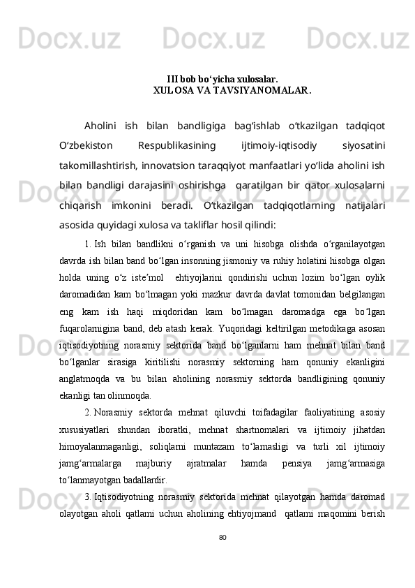 III bob b o‘ yicha xulosa lar.
XULOSA VA TAVSIYANOMALAR .
Aholini   ish   bilan   bandligiga   bagʻishlab   oʻtkazilgan   tadqiqot
Oʻzbekiston   Respublikasining   ijtimoiy-iqtisodiy   siyosatini
takomillashtirish, innovatsion taraqqiyot manfaatlari yoʻlida aholini ish
bilan   bandligi   darajasini   oshirishga     qaratilgan   bir   qator   xulosalarni
chiqarish   imkonini   beradi.   Oʻtkazilgan   tadqiqotlarning   natijalari
asosida quyidagi xulosa va takliflar hosil qilindi:
1. Ish   bilan   bandlikni   o rganish   va   uni   hisobga   olishda   o rganilayotganʻ ʻ
davrda ish bilan band bo lgan insonning jismoniy va ruhiy holatini hisobga olgan	
ʻ
holda   uning   o z   iste mol     ehtiyojlarini   qondirishi   uchun   lozim   bo lgan   oylik	
ʻ ʼ ʻ
daromadidan   kam   bo lmagan   yoki   mazkur   davrda   davlat   tomonidan   belgilangan	
ʻ
eng   kam   ish   haqi   miqdoridan   kam   bo lmagan   daromadga   ega   bo lgan	
ʻ ʻ
fuqarolarnigina   band,   deb   atash   kerak.   Yuqoridagi   keltirilgan   metodikaga   asosan
iqtisodiyotning   norasmiy   sektorida   band   bo lganlarni   ham   mehnat   bilan   band
ʻ
bo lganlar   sirasiga   kiritilishi   norasmiy   sektorning   ham   qonuniy   ekanligini	
ʻ
anglatmoqda   va   bu   bilan   aholining   norasmiy   sektorda   bandligining   qonuniy
ekanligi tan olinmoqda. 
2. Norasmiy   sektorda   mehnat   qiluvchi   toifadagilar   faoliyatining   asosiy
xususiyatlari   shundan   iboratki,   mehnat   shartnomalari   va   ijtimoiy   jihatdan
himoyalanmaganligi,   soliqlarni   muntazam   to lamasligi   va   turli   xil   ijtimoiy	
ʻ
jamg armalarga   majburiy   ajratmalar   hamda   pensiya   jamg armasiga	
ʻ ʻ
to lanmayotgan badallardir.	
ʻ
3. Iqtisodiyotning   norasmiy   sektorida   mehnat   qilayotgan   hamda   daromad
olayotgan   aholi   qatlami   uchun   aholining   ehtiyojmand     qatlami   maqomini   berish
80 