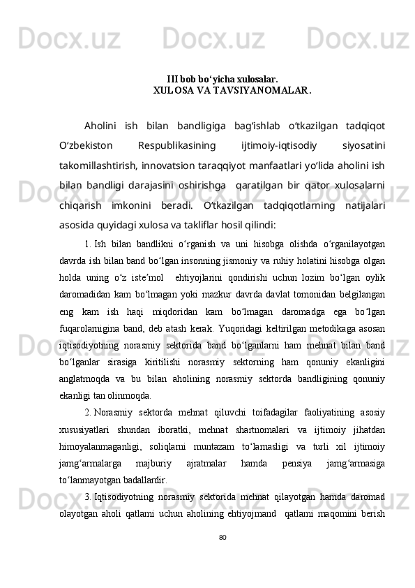 III bob b o‘ yicha xulosa lar.
XULOSA VA TAVSIYANOMALAR .
Aholini   ish   bilan   bandligiga   bagʻishlab   oʻtkazilgan   tadqiqot
Oʻzbekiston   Respublikasining   ijtimoiy-iqtisodiy   siyosatini
takomillashtirish, innovatsion taraqqiyot manfaatlari yoʻlida aholini ish
bilan   bandligi   darajasini   oshirishga     qaratilgan   bir   qator   xulosalarni
chiqarish   imkonini   beradi.   Oʻtkazilgan   tadqiqotlarning   natijalari
asosida quyidagi xulosa va takliflar hosil qilindi:
1. Ish   bilan   bandlikni   o rganish   va   uni   hisobga   olishda   o rganilayotganʻ ʻ
davrda ish bilan band bo lgan insonning jismoniy va ruhiy holatini hisobga olgan	
ʻ
holda   uning   o z   iste mol     ehtiyojlarini   qondirishi   uchun   lozim   bo lgan   oylik	
ʻ ʼ ʻ
daromadidan   kam   bo lmagan   yoki   mazkur   davrda   davlat   tomonidan   belgilangan	
ʻ
eng   kam   ish   haqi   miqdoridan   kam   bo lmagan   daromadga   ega   bo lgan	
ʻ ʻ
fuqarolarnigina   band,   deb   atash   kerak.   Yuqoridagi   keltirilgan   metodikaga   asosan
iqtisodiyotning   norasmiy   sektorida   band   bo lganlarni   ham   mehnat   bilan   band
ʻ
bo lganlar   sirasiga   kiritilishi   norasmiy   sektorning   ham   qonuniy   ekanligini	
ʻ
anglatmoqda   va   bu   bilan   aholining   norasmiy   sektorda   bandligining   qonuniy
ekanligi tan olinmoqda. 
2. Norasmiy   sektorda   mehnat   qiluvchi   toifadagilar   faoliyatining   asosiy
xususiyatlari   shundan   iboratki,   mehnat   shartnomalari   va   ijtimoiy   jihatdan
himoyalanmaganligi,   soliqlarni   muntazam   to lamasligi   va   turli   xil   ijtimoiy	
ʻ
jamg armalarga   majburiy   ajratmalar   hamda   pensiya   jamg armasiga	
ʻ ʻ
to lanmayotgan badallardir.	
ʻ
3. Iqtisodiyotning   norasmiy   sektorida   mehnat   qilayotgan   hamda   daromad
olayotgan   aholi   qatlami   uchun   aholining   ehtiyojmand     qatlami   maqomini   berish
80