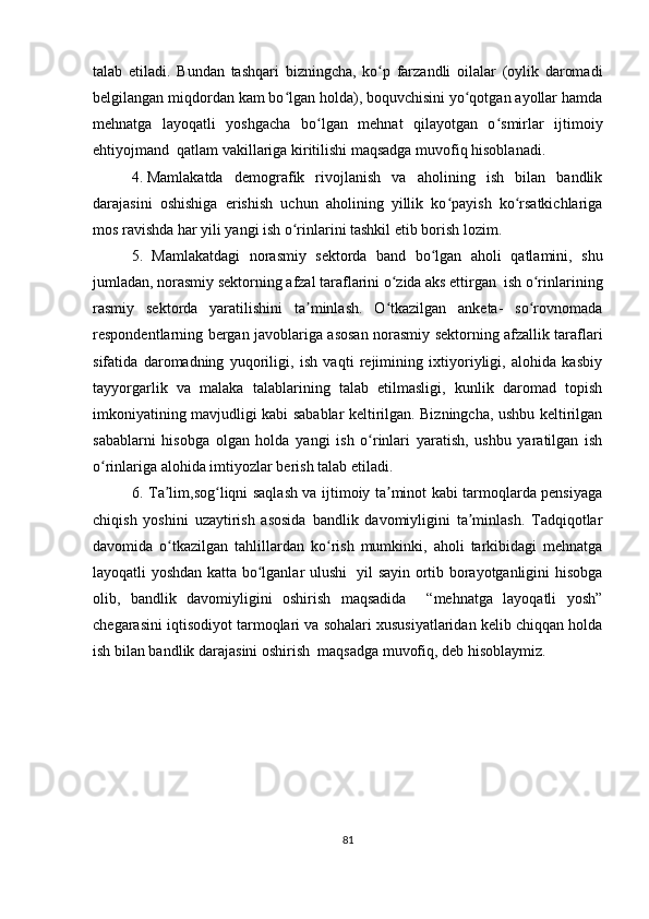 talab   etiladi.   Bundan   tashqari   bizningcha,   ko p   farzandli   oilalar   (oylik   daromadiʻ
belgilangan miqdordan kam bo lgan holda), boquvchisini yo qotgan ayollar hamda	
ʻ ʻ
mehnatga   layoqatli   yoshgacha   bo lgan   mehnat   qilayotgan   o smirlar   ijtimoiy	
ʻ ʻ
ehtiyojmand  qatlam vakillariga kiritilishi maqsadga muvofiq hisoblanadi.  
4. Mamlakatda   demografik   rivojlanish   va   aholining   ish   bilan   bandlik
darajasini   oshishiga   erishish   uchun   aholining   yillik   ko payish   ko rsatkichlariga	
ʻ ʻ
mos ravishda har yili yangi ish o rinlarini tashkil etib borish lozim.	
ʻ
5.   Mamlakatdagi   norasmiy   sektorda   band   bo lgan   aholi   qatlamini,   shu	
ʻ
jumladan, norasmiy sektorning afzal taraflarini o zida aks ettirgan  ish o rinlarining	
ʻ ʻ
rasmiy   sektorda   yaratilishini   ta minlash.   O tkazilgan   anketa-   so rovnomada	
ʼ ʻ ʻ
respondentlarning bergan javoblariga asosan norasmiy sektorning afzallik taraflari
sifatida   daromadning   yuqoriligi,   ish   vaqti   rejimining   ixtiyoriyligi,   alohida   kasbiy
tayyorgarlik   va   malaka   talablarining   talab   etilmasligi,   kunlik   daromad   topish
imkoniyatining mavjudligi kabi sabablar keltirilgan. Bizningcha, ushbu keltirilgan
sabablarni   hisobga   olgan   holda   yangi   ish   o rinlari   yaratish,   ushbu   yaratilgan   ish	
ʻ
o rinlariga alohida imtiyozlar berish talab etiladi.	
ʻ
6. Ta lim,sog liqni saqlash va ijtimoiy ta minot kabi tarmoqlarda pensiyaga	
ʼ ʻ ʼ
chiqish   yoshini   uzaytirish   asosida   bandlik   davomiyligini   ta minlash.   Tadqiqotlar	
ʼ
davomida   o tkazilgan   tahlillardan   ko rish   mumkinki,   aholi   tarkibidagi   mehnatga	
ʻ ʻ
layoqatli yoshdan katta bo lganlar ulushi   yil sayin ortib borayotganligini hisobga	
ʻ
olib,   bandlik   davomiyligini   oshirish   maqsadida     “mehnatga   layoqatli   yosh”
chegarasini iqtisodiyot tarmoqlari va sohalari xususiyatlaridan kelib chiqqan holda
ish bilan bandlik darajasini oshirish  maqsadga muvofiq, deb hisoblaymiz.
81 