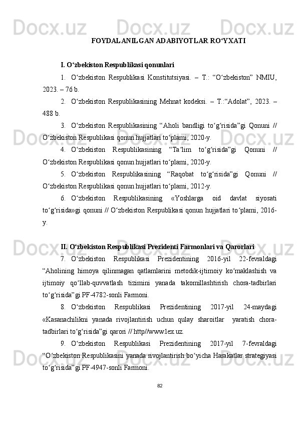 FOYDALANILGAN ADABIYOTLAR RO YXATIʻ
I. O zbekiston Respublikasi qonunlari	
ʻ
1. O zbekiston   Respublikasi   Konstitutsiyasi.   –
ʻ   T.:   “O zbekiston”   NMIU,	ʻ
2023.  – 76 b.
2. O zbekiston   Respublikasining   Mehnat   kodeksi.   –   T.:“Adolat”,	
ʻ   20 23.   –
4 88  b.
3. O zbekiston   Respublikasining   “Aholi   bandligi   to g risida”gi   Qonuni   //
ʻ ʻ ʻ
O zbekiston Respublikasi qonun hujjatlari to plami, 2020-y.	
ʻ ʻ
4. O zbekiston   Respublikasining   “Ta lim   to g risida”gi   Qonuni   //	
ʻ ʻ ʻ ʻ
O zbekiston Respublikasi qonun hujjatlari to plami, 2020-y.	
ʻ ʻ
5. O zbekiston   Respublikasining   “Raqobat   to g risida”gi   Qonuni   //	
ʻ ʻ ʻ
O zbekiston Respublikasi qonun hujjatlari to plami, 2012-y.	
ʻ ʻ
6. O zbekiston   Respublikasining   «Yoshlarga   oid   davlat   siyosati	
ʻ
to g risida»gi qonuni // O zbekiston Respublikasi qonun hujjatlari to plami, 2016-	
ʻ ʻ ʻ ʻ
y.
II.   O zbekiston Respublikasi Prezidenti Farmonlari va Qarorlari	
ʻ
7. O zbekiston   Respublikasi   Prezidentining   2016-yil   22-fevraldagi
ʻ
“Aholining   himoya   qilinmagan   qatlamlarini   metodik-ijtimoiy   ko maklashish   va	
ʻ
ijtimoiy   qo llab-quvvatlash   tizimini   yanada   takomillashtirish   chora-tadbirlari	
ʻ
to g risida”gi PF-4782-sonli Farmoni.	
ʻ ʻ
8. O zbekiston   Respublikasi   Prezidentining   2017-yil   24-maydagi	
ʻ
«Kasanachilikni   yanada   rivojlantirish   uchun   qulay   sharoitlar     yaratish   chora-
tadbirlari to g risida”gi qarori // http//www.lex.uz.
ʻ ʻ
9. O zbekiston   Respublikasi   Prezidentining   2017-yil   7-fevraldagi
ʻ
“O zbekiston Respublikasini yanada rivojlantirish bo yicha Harakatlar strategiyasi	
ʻ ʻ
to g risida”gi PF-4947-sonli Farmoni.
ʻ ʻ
82 