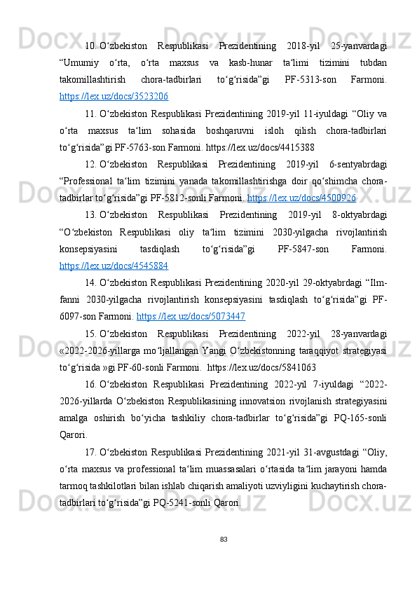10. O zbekiston   Respublikasi   Prezidentining   2018-yil   25-yanvardagiʻ
“Umumiy   o rta,   o rta   maxsus   va   kasb-hunar   ta limi   tizimini   tubdan	
ʻ ʻ ʻ
takomillashtirish   chora-tadbirlari   to g risida”gi   PF-5313-son   Farmoni.	
ʻ ʻ
https://lex.uz/docs/3523206
11. O zbekiston   Respublikasi   Prezidentining   2019-yil   11-iyuldagi   “Oliy   va	
ʻ
o rta   maxsus   ta lim   sohasida   boshqaruvni   isloh   qilish   chora-tadbirlari	
ʻ ʻ
to g risida”gi PF-5763-son Farmoni. https://lex.uz/docs/4415388
ʻ ʻ
12. O zbekiston   Respublikasi   Prezidentining   2019-yil   6-sentyabrdagi	
ʻ
“Professional   ta lim   tizimini   yanada   takomillashtirishga   doir   qo shimcha   chora-	
ʻ ʻ
tadbirlar to g risida”gi PF-5812-sonli Farmoni. 	
ʻ ʻ https://lex.uz/docs/4500926
13. O zbekiston   Respublikasi   Prezidentining   2019-yil   8-oktyabrdagi
ʻ
“O zbekiston   Respublikasi   oliy   ta lim   tizimini   2030-yilgacha   rivojlantirish	
ʻ ʻ
konsepsiyasini   tasdiqlash   to g risida”gi   PF-5847-son   Farmoni.	
ʻ ʻ
https://lex.uz/docs/4545884  
14. O zbekiston   Respublikasi   Prezidentining   2020-yil   29-oktyabrdagi   “Ilm-	
ʻ
fanni   2030-yilgacha   rivojlantirish   konsepsiyasini   tasdiqlash   to g risida”gi   PF-	
ʻ ʻ
6097-son Farmoni.  https://lex.uz/docs/5073447
15. O zbekiston   Respublikasi   Prezidentining   2022-yil   28-yanvardagi	
ʻ
«2022-2026-yillarga   mo ljallangan   Yangi   O zbekistonning   taraqqiyot   strategiyasi	
ʻ ʻ
to g risida »gi PF-60-sonli Farmoni.  https://lex.uz/docs/5841063	
ʻ ʻ
16. O zbekiston   Respublikasi   Prezidentining   2022-yil   7-iyuldagi   “2022-	
ʻ
2026-yillarda   O zbekiston   Respublikasining   innovatsion   rivojlanish   strategiyasini	
ʻ
amalga   oshirish   bo yicha   tashkiliy   chora-tadbirlar   to g risida”gi   PQ-165-sonli	
ʻ ʻ ʻ
Qarori.
17. O zbekiston   Respublikasi   Prezidentining   2021-yil   31-avgustdagi   “Oliy,	
ʻ
o rta   maxsus   va   professional   ta lim   muassasalari   o rtasida   ta lim   jarayoni   hamda	
ʻ ʻ ʻ ʻ
tarmoq tashkilotlari bilan ishlab chiqarish amaliyoti uzviyligini kuchaytirish chora-
tadbirlari to g risida”gi PQ-5241-sonli Qarori.	
ʻ ʻ
83