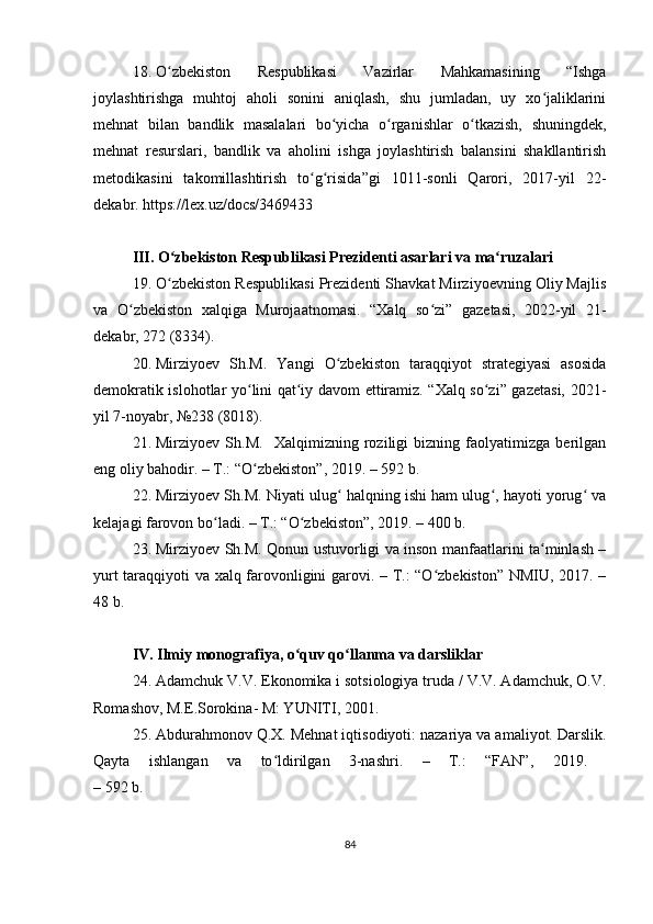 18. O zbekiston   Respublikasi   Vazirlar   Mahkamasining   “Ishgaʻ
joylashtirishga   muhtoj   aholi   sonini   aniqlash,   shu   jumladan,   uy   xo jaliklarini	
ʻ
mehnat   bilan   bandlik   masalalari   bo yicha   o rganishlar   o tkazish,   shuningdek,	
ʻ ʻ ʻ
mehnat   resurslari,   bandlik   va   aholini   ishga   joylashtirish   balansini   shakllantirish
metodikasini   takomillashtirish   to g risida”gi   1011-sonli   Qarori,   2017-yil   22-	
ʻ ʻ
dekabr. https://lex.uz/docs/3469433
III. O zbekiston Respublikasi Prezidenti asarlari va ma ruzalari	
ʻ ʻ
19. O zbekiston Respublikasi Prezidenti Shavkat Mirziyoevning Oliy Majlis
ʻ
va   O zbekiston   xalqiga   Murojaatnomasi.   “Xalq   so zi”   gazetasi,   2022-yil   21-	
ʻ ʻ
dekabr, 272 (8334).
20. Mirziyoev   Sh.M.   Yangi   O zbekiston   taraqqiyot   strategiyasi   asosida	
ʻ
demokratik islohotlar yo lini qat iy davom ettiramiz. “Xalq so zi” gazetasi, 2021-	
ʻ ʻ ʻ
yil 7-noyabr, №238 (8018). 
21. Mirziyoev   Sh.M.     Xalqimizning   roziligi   bizning   faolyatimizga   berilgan
eng oliy bahodir. – T.: “O zbekiston”, 2019. – 592 b.
ʻ
22. Mirziyoev Sh.M. Niyati ulug  halqning ishi ham ulug , hayoti yorug  va	
ʻ ʻ ʻ
kelajagi farovon bo ladi. – T.: “O zbekiston”, 2019. – 400 b.	
ʻ ʻ
23. Mirziyoev Sh.M. Qonun ustuvorligi va inson manfaatlarini ta minlash –	
ʻ
yurt taraqqiyoti va xalq farovonligini garovi. – T.: “O zbekiston” NMIU, 2017. –	
ʻ
48 b.
IV.  Ilmiy monografiya, o quv qo llanma va darsliklar	
ʻ ʻ
24. Adamchuk V.V. Ekonomika i sotsiologiya truda / V.V. Adamchuk, O.V.
Romashov, M.E.Sorokina- M: YUNITI, 2001.
25. Abdurahmonov Q.X. Mehnat iqtisodiyoti: nazariya va amaliyot. Darslik.
Qayta   ishlangan   va   to ldirilgan   3-nashri.   –   T.:   “FAN”,   2019.  	
ʻ
– 592 b.
84