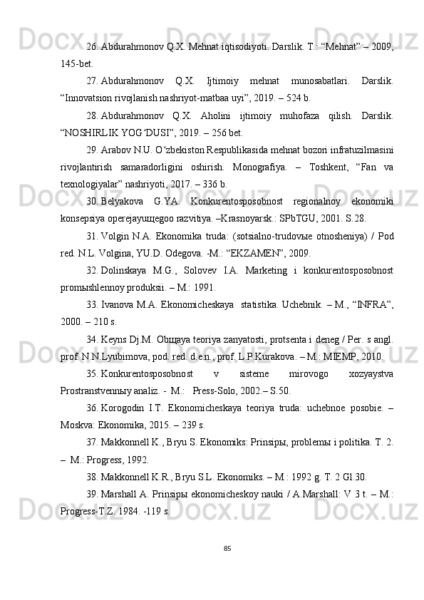 26. Abdurahmonov Q.X. Mehnat iqtisodiyoti. Darslik. T.: “Mehnat” – 2009,
145-bet. 
27. Abdurahmonov   Q.X.   Ijtimoiy   mehnat   munosabatlari.   Darslik.
“Innovatsion rivojlanish nashriyot-matbaa uyi”, 2019. – 524 b.
28. Abdurahmonov   Q.X.   Aholini   ijtimoiy   muhofaza   qilish.   Darslik.
“NOSHIRLIK YOG DUSI”, 2019. – 256 bet.ʻ
29. Arabov N.U. O zbekiston Respublikasida mehnat bozori infratuzilmasini	
ʻ
rivojlantirish   samaradorligini   oshirish.   Monografiya.   –   Toshkent,   “Fan   va
texnologiyalar” nashriyoti, 2017. – 336 b.
30. Belyakova   G.YA.   Konkurentosposobnost   regionalnoy   ekonomiki
konsepsiya operejayuщegoo razvitiya. –Krasnoyarsk.: SPbTGU, 2001. S.28.
31. Volgin   N.A.   Ekonomika   truda:   (sotsialno-trudovыe   otnosheniya)   /   Pod
red. N.L. Volgina, YU.D. Odegova. -M.: “EKZAMEN”, 2009. 
32. Dolinskaya   M.G.,   Solovev   I.A.   Marketing   i   konkurentosposobnost
promыshlennoy produksii. – M.: 1991. 
33. Ivanova M.A. Ekonomicheskaya   statistika. Uchebnik. – M., “INFRA”,
2000. – 210 s.
34. Keyns Dj.M. Obщaya teoriya zanyatosti, protsenta i deneg / Per. s angl.
prof. N.N.Lyubimova, pod. red. d.e.n., prof. L.P.Kurakova. – M.: MIEMP, 2010.
35. Konkurentosposobnost   v   sisteme   mirovogo   xozyaystva
Prostranstvennыy analiz. -  M.:   Press-Solo, 2002.– S.50.
36. Korogodin   I.T.   Ekonomicheskaya   teoriya   truda:   uchebnoe   posobie.   –
Moskva: Ekonomika, 2015. – 239 s.
37. Makkonnell K., Bryu S. Ekonomiks: Prinsipы, problemы i politika. T. 2.
–  M.: Progress, 1992.
38. Makkonnell K.R., Bryu S.L. Ekonomiks. – M.: 1992 g. T. 2 Gl.30.
39. Marshall A. Prinsipы ekonomicheskoy nauki / A.Marshall: V 3 t. – M.:
Progress-T.Z. 1984. -119 s.
85