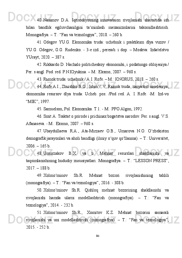 40. Nasimov   D.A.   Iqtisodiyotning   innovatsion   rivojlanishi   sharoitida   ish
bilan   bandlik   egiluvchanilgini   ta minlash   mexanizmlarini   takomillashtirish.ʻ
Monografiya. – T.: “Fan va texnologiya”, 2018. – 260 b.
41. Odegov   YU.G.   Ekonomika   truda:   uchebnik   i   praktikum   dlya   vuzov   /
YU.G.   Odegov,   G.G.   Rudenko.   -   3-e   izd.,   pererab.   i   dop.   –   Moskva:   Izdatelstvo
YUrayt, 2020. – 387 s.
42. Rikkardo D. Nachalo politicheskoy ekonomiki, i podatnogo oblojeniya./
Per. s angl. Pod. red. P.N.Klyukina. – M.: Eksmo, 2007. – 960 s.
43. Rыnok truda: uchebnik / A.I. Rofe. – M.: KNORUS, 2018. – 260 s.
44. Rofe A.I., Zbыshko B.G., Ishin V.V. Rыnok truda, zanyatost naseleniya,
ekonomika   resursov   dlya   truda:   Ucheb.   pos.   /Pod   red.   A.   I.   Rofe.   -M:   Izd-vo
“MIK”, 1997.
45. Samuelson, Pol. Ekonomika. T.1. - M.: PPO Algon, 1992.
46. Smit A. Traktat o prirode i prichinax bogatstva narodov. Per. s angl. V.S.
Afanaseva. - M.: Eksmo, 2007. – 960 s.
47. Ubaydullaeva   R.A.,   Ata-Mirzaev   O.B.,   Umarova   N.O.   O zbekiston	
ʻ
demografik jarayonlari va aholi bandligi (ilmiy o quv qo llanma). – T.: Universitet,	
ʻ ʻ
2006. – 165 b.
48. Umurzakov   B.X.   va   b.   Mehnat   resurslari   shakllanishi   va
taqsimlanishining   hududiy   xususiyatlari.   Monografiya.   –   T.:   LESSON   PRESS”,
2017. – 188 b.
49. Xolmo minov   Sh.R.   Mehnat   bozori   rivojlanishining   tahlili	
ʻ
(monografiya). – T.: “Fan va texnologiya”, 2016. - 308 b.
50. Xolmo minov   Sh.R.   Qishloq   mehnat   bozorining   shakllanishi   va
ʻ
rivojlanishi   hamda   ularni   modellashtirish   (monografiya).   –   T.:   “Fan   va
texnologiya”, 2014. - 232 b.
51. Xolmo minov   Sh.R.,   Xomitov   K.Z.   Mehnat   bozorini   samarali
ʻ
rivojlanishi   va   uni   modellashtirish   (monografiya).   –   T.:   “Fan   va   texnologiya”,
2015. - 252 b.
86 