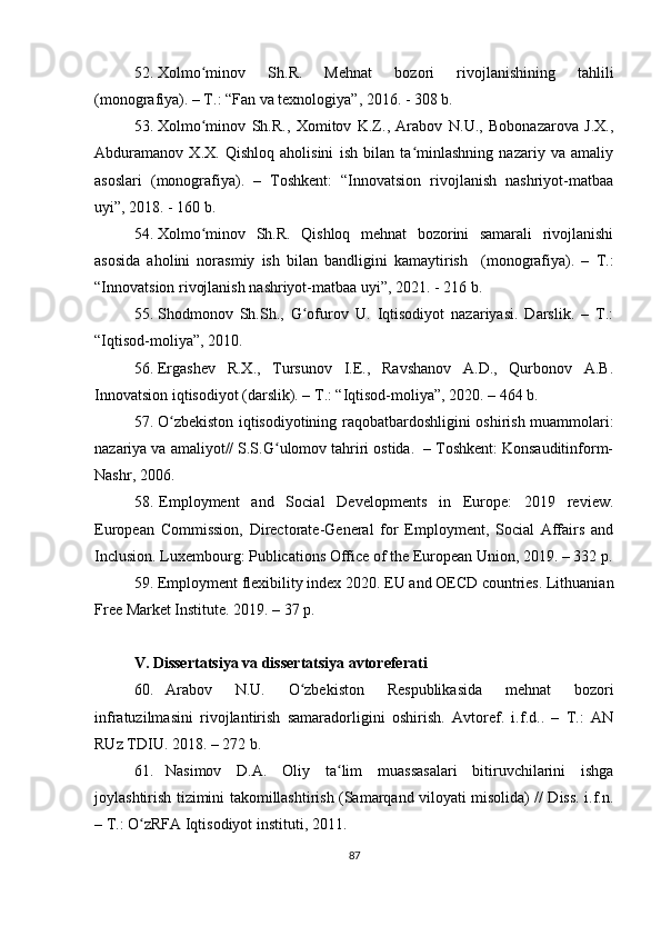 52. Xolmo minov   Sh.R.   Mehnat   bozori   rivojlanishining   tahliliʻ
(monografiya). – T.: “Fan va texnologiya”, 2016. - 308 b.
53. Xolmo minov   Sh.R.,   Xomitov   K.Z.,   Arabov   N.U.,   Bobonazarova   J.X.,
ʻ
Abduramanov   X.X.   Qishloq   aholisini   ish   bilan   ta minlashning   nazariy   va   amaliy	
ʻ
asoslari   (monografiya).   –   Toshkent:   “Innovatsion   rivojlanish   nashriyot-matbaa
uyi”, 2018. - 160 b.
54. Xolmo minov   Sh.R.   Qishloq   mehnat   bozorini   samarali   rivojlanishi	
ʻ
asosida   aholini   norasmiy   ish   bilan   bandligini   kamaytirish     (monografiya).   –   T.:
“Innovatsion rivojlanish nashriyot-matbaa uyi”, 2021. - 216 b.
55. Shodmonov   Sh.Sh.,   G ofurov   U.   Iqtisodiyot   nazariyasi.   Darslik.   –   T.:	
ʻ
“Iqtisod-moliya”, 2010.
56. Ergashev   R.X.,   Tursunov   I.E.,   Ravshanov   A.D.,   Qurbonov   A.B.
Innovatsion iqtisodiyot (darslik). – T.: “Iqtisod-moliya”, 2020. – 464 b.
57. O zbekiston iqtisodiyotining raqobatbardoshligini oshirish muammolari:	
ʻ
nazariya va amaliyot// S.S.G ulomov tahriri ostida.  – Toshkent: Konsauditinform-	
ʻ
Nashr, 2006.
58. Employment   and   Social   Developments   in   Europe:   2019   review.
European   Commission,   Directorate-General   for   Employment,   Social   Affairs   and
Inclusion. Luxembourg: Publications Office of the European Union, 2019. – 332 p.
59. Employment flexibility index 2020. EU and OECD countries. Lithuanian
Free Market Institute. 2019. – 37 p.
V. Dissertatsiya va dissertatsiya avtoreferati
60. Arabov   N.U.   O zbekiston   Respublikasida   mehnat   bozori	
ʻ
infratuzilmasini   rivojlantirish   samaradorligini   oshirish.   Avtoref.   i.f.d..   –   T.:   AN
RUz TDIU. 2018. – 272 b.
61. Nasimov   D.A.   Oliy   ta lim   muassasalari   bitiruvchilarini   ishga	
ʻ
joylashtirish tizimini takomillashtirish (Samarqand viloyati misolida) // Diss. i.f.n.
– T.: O zRFA Iqtisodiyot instituti, 2011. 	
ʻ
87 