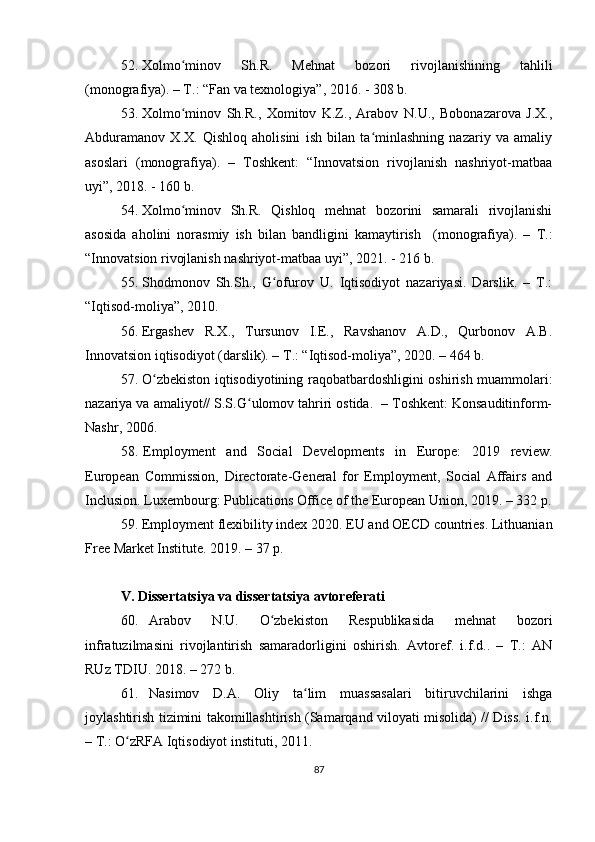 52. Xolmo minov   Sh.R.   Mehnat   bozori   rivojlanishining   tahliliʻ
(monografiya). – T.: “Fan va texnologiya”, 2016. - 308 b.
53. Xolmo minov   Sh.R.,   Xomitov   K.Z.,   Arabov   N.U.,   Bobonazarova   J.X.,
ʻ
Abduramanov   X.X.   Qishloq   aholisini   ish   bilan   ta minlashning   nazariy   va   amaliy	
ʻ
asoslari   (monografiya).   –   Toshkent:   “Innovatsion   rivojlanish   nashriyot-matbaa
uyi”, 2018. - 160 b.
54. Xolmo minov   Sh.R.   Qishloq   mehnat   bozorini   samarali   rivojlanishi	
ʻ
asosida   aholini   norasmiy   ish   bilan   bandligini   kamaytirish     (monografiya).   –   T.:
“Innovatsion rivojlanish nashriyot-matbaa uyi”, 2021. - 216 b.
55. Shodmonov   Sh.Sh.,   G ofurov   U.   Iqtisodiyot   nazariyasi.   Darslik.   –   T.:	
ʻ
“Iqtisod-moliya”, 2010.
56. Ergashev   R.X.,   Tursunov   I.E.,   Ravshanov   A.D.,   Qurbonov   A.B.
Innovatsion iqtisodiyot (darslik). – T.: “Iqtisod-moliya”, 2020. – 464 b.
57. O zbekiston iqtisodiyotining raqobatbardoshligini oshirish muammolari:	
ʻ
nazariya va amaliyot// S.S.G ulomov tahriri ostida.  – Toshkent: Konsauditinform-	
ʻ
Nashr, 2006.
58. Employment   and   Social   Developments   in   Europe:   2019   review.
European   Commission,   Directorate-General   for   Employment,   Social   Affairs   and
Inclusion. Luxembourg: Publications Office of the European Union, 2019. – 332 p.
59. Employment flexibility index 2020. EU and OECD countries. Lithuanian
Free Market Institute. 2019. – 37 p.
V. Dissertatsiya va dissertatsiya avtoreferati
60. Arabov   N.U.   O zbekiston   Respublikasida   mehnat   bozori	
ʻ
infratuzilmasini   rivojlantirish   samaradorligini   oshirish.   Avtoref.   i.f.d..   –   T.:   AN
RUz TDIU. 2018. – 272 b.
61. Nasimov   D.A.   Oliy   ta lim   muassasalari   bitiruvchilarini   ishga	
ʻ
joylashtirish tizimini takomillashtirish (Samarqand viloyati misolida) // Diss. i.f.n.
– T.: O zRFA Iqtisodiyot instituti, 2011. 	
ʻ
87