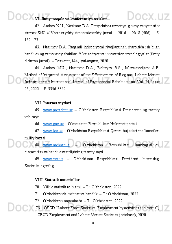 VI. Ilmiy maqola va konferensiya tezislari
62. Arabov N.U., Nasimov D.A. Perspektivы razvitiya gibkoy zanyatosti v
stranax SNG // Vserossiyskiy  ekonomicheskiy jurnal. – 2016. – №. 8 (506). – S.
159-173.
63. Nasimov   D.A.   Raqamli   iqtisodiyotni   rivojlantirish   sharoitida   ish   bilan
bandlikning zamonaviy shakllari // Iqtisodiyot va innovatsion texnologiyalar (ilmiy
elektron jurnal). – Toshkent, №4, iyul-avgust, 2020.
64. Arabov   N.U.,   Nasimov   D.A.,   Boltayev   B.S.,   Mirzakhodjaev   A.B.
Method of Integrated Assessment of the Effectiveness of Regional Labour Market
Infrastructure // International Journal of Psychosocial Rehabilitation. Vol. 24, Issue
05, 2020. – P. 3356-3362.
VII.  Internet saytlari
65. www.president.uz      –   O zbekiston   Respublikasi   Prezidentining   rasmiyʻ
veb-sayti.
66. www.gov.uz      – O zbekiston Respublikasi Hukumat portali	
ʻ .
67. www.lex.uz      – O zbekiston Respublikasi Qonun hujjatlari ma lumotlari
ʻ ʻ
milliy bazasi.
68. www.mehnat.uz      –   O zbekiston   Respublikasi   kambag allikni	
ʻ ʻ
qisqartirish va bandlik vazirligining rasmiy sayti.
69. www.stat.uz      –   O zbekiston   Respublikasi   Prezidenti   huzuridagi	
ʻ
Statistika agentligi.
VIII .  Statistik materiallar
70. Yillik statisti k  to plami. – T.: O zbekiston, 2022.	
ʻ ʻ
71. O zbekistonda mehnat va bandlik. – T.: O zbekiston, 2022.	
ʻ ʻ
72. O zbekiston raqamlarda. – T.: O zbekiston, 2022.
ʻ ʻ
73. OECD Labour Force Statistics: Employment by activities and status”,
OECD Employment and Labour Market Statistics (database), 20 20 .
88 