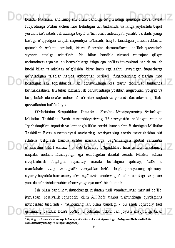 keladi.   Masalan,   aholining   ish   bilan   bandligi   to’g’risidagi   qonunga   ko’ra   davlat
fuqarolariga   o’zlari   uchun   mos   keladigan   ish   tanlashda   va   ishga   joylashda   bepul
yordam ko’rsatadi, ishsizlarga bepul ta’lim olish imkoniyati yaratib beriladi, yangi
kasbga   o’qiyotgan   vaqtda   stipendiya   to’lanadi,   haq   to’lanadigan   jamoat   ishlarida
qatnashish   imkoni   beriladi,   ishsiz   fuqarolar   daromadlarini   qo’llab-quvvatlash
siyosati   amalga   oshiriladi.   Ish   bilan   bandlik   xizmati   murojaat   qilgan
mehnatkashlarga   va   ish   beruvchilarga   ishga   ega   bo’lish   imkoniyati   haqida   va   ish
kuchi   bilan   ta’minlash   to’g’risida,   biror   kasb   egallashni   istaydigan   fuqarolarga
qo’yiladigan   talablar   haqida   axborotlar   beriladi;   fuqarolarning   o’zlariga   mos
keladigan   ish   topishlarida,   ish   beruvchilarga   esa   zarur   xodimlar   tanlashda
ko’maklashadi. Ish bilan xizmati ish beruvchilarga yoshlar, nogironlar, yolg’iz va
ko’p  bolali  ota-onalar   uchun  ish  o’rinlari  saqlash  va  yaratish   dasturlarini  qo’llab-
quvvatlashni kafolatlaydi. 
O zbekiston   Respublikasi   Prezidenti   Shavkat   Mirziyeyovning   Birlashganʻ
Millatlar   Tashkiloti   Bosh   Assambleyasining   75-sessiyasida   so zlagan   nutqida	
ʻ
“qashshoqlikni tugatish va kambag allikka qarshi kurashishni Birlashgan Millatlar	
ʻ
Tashkiloti   Bosh   Assambleyasi   navbatdagi   sessiyasining   asosiy   mavzularidan   biri
sifatida   belgilash   hamda   ushbu   masalalarga   bag ishlangan   global   sammitni	
ʻ
o tkazishni   taklif   etamiz”	
ʻ 8
  ,-   deb   ta kidlab   o tganliklari   ham   ushbu   masalaning	ʼ ʻ
naqadar   muhim   ahamiyatga   ega   ekanligidan   dalolat   beradi.   Mazkur   sohani
rivojlantirish   faqatgina   iqtisodiy   masala   bo libgina   qolmay,   balki   u	
ʻ
mamlakatimizdagi   demografik   vaziyatdan   kelib   chiqib   jamiyatning   ijtimoiy-
siyosiy hayotida ham asosiy o rin egallovchi aholining ish bilan bandligi darajasini	
ʻ
yanada oshirishda muhim ahamiyatga ega omil hisoblanadi.
Ish   bilan   bandlik   tushunchasiga   nisbatan   turli   yondashuvlar   mavjud   bo lib,	
ʻ
jumladan,   rossiyalik   iqtisodchi   olim   A.I.Rofe   ushbu   tushunchaga   quydagicha
munosabat   bildiradi   -   “Aholining   ish   bilan   bandligi   -   bu   aholi   iqtisodiy   faol
qismining   bandlik   holati   bo lib,   u   odamlar   uchun   ish   joylari   mavjudligi   bilan	
ʻ
8
http://ngo.uz/uz/uzbekiston-respublikasi-prezidenti-shavkat-mirziyoevning-birlashgan-millatlar-tashkiloti-
boshassambleyasining-75-sessiyasidagi-nutqi.
9 