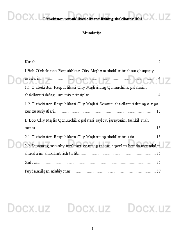 O‘zbekiston respublikasi oliy majlisining shakllantirilishi.
Mundarija:
Kirish ............................................................................................................... 2
I Bob O`zbekiston Respublikasi Oliy Majlisini shakllantirishning huquqiy 
asoslari ............................................................................................................. 4
1.1 O`zbekiston Respublikasi Oliy Majlisining Qonunchilik palatasini 
shakllantirishdagi umumiy prinsiplar. ............................................................. 4
1.2 O`zbekiston Respublikasi Oliy Majlisi Senatini shakllantirishning o`ziga 
xos xususiyatlari ............................................................................................ 13
II Bob Oliy Majlis Qonunchilik palatasi saylovi jarayonini tashkil etish 
tartibi. ............................................................................................................ 18
2.1 O‘zbekiston Respublikasi Oliy Majlisining shakllantirilishi ................... 18
2.2 Senatning tashkiliy tuzilmasi va uning rahbar organlari hamda mansabdor
shaxslarini shakllantirish tartibi ..................................................................... 26
Xulosa ........................................................................................................... 36
Foydalanilgan adabiyotlar ............................................................................. 37
1
