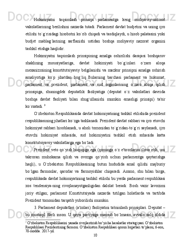 Hokimiyatni   taqsimlash   prinsipi   parlamentga   keng   moliyaviy-nazorat
vakolatlarining berilishini nazarda tutadi. Parlament davlat budjetini va uning ijro
etilishi to`g`risidagi hisobotni ko`rib chiqadi va tasdiqlaydi, u hisob palatasini yoki
budjet   mablag`larining   sarflanishi   ustidan   boshqa   moliyaviy   nazorat   organini
tashkil etishga haqlidir. 
Hokimiyatni   taqsimlash   prinsipining   amalga   oshirilishi   darajasi   boshqaruv
shaklining   xususiyatlariga,   davlat   hokimiyati   bo`g`inlari   o`zaro   aloqa
mexanizmining   konstitutsiyaviy   belgilanishi   va   mazkur   prinsipni   amalga   oshirish
amaliyotiga   ko`p   jihatdan   bog`liq..Bularning   barchasi   parlament   va   hukumat,
parlament   va   prezident,   parlament   va   sud   organlarining   o`zaro   aloqa   qilish
prinsipiga,   shuningdek   deputatlik   faoliyatiga   (deputat   o`z   vakolatlari   davrida
boshqa   davlat   faoliyati   bilan   shug`ullanishi   mumkin   emasligi   prinsipi)   ta'sir
ko`rsatadi.  3
O`zbekiston Respublikasida davlat hokimiyatining tashkil etilishida prezident
respublikasining jihatlari ko`zga tashlanadi. Prezident davlat rahbari va ijro etuvchi
hokimiyat rahbari hisoblanadi, u aholi tomonidan to`g`ridan-to`g`ri saylanadi, ijro
etuvchi   hokimiyat   sohasida,   sud   hokimiyatini   tashkil   etish   sohasida   katta
konstitutsiyaviy vakolatlarga ega bo`ladi. 
Prezident veto qo`yish huquqiga ega (qonunga o`z e'tirozlarini ilova etib, uni
takroran   muhokama   qilish   va   ovozga   qo`yish   uchun   parlamentga   qaytarishga
haqli),   u   O`zbekiston   Respublikasining   butun   hududida   amal   qilishi   majburiy
bo`lgan   farmonlar,   qarorlar   va   farmoyishlar   chiqaradi.   Ammo,   shu   bilan   birga,
respublikada davlat hokimiyatining tashkil etilishi bu yerda parlament respublikasi
xos   tendensiya-ning   rivojlanayotganligidan   dalolat   beradi:   Bosh   vazir   lavozimi
joriy   etilgan;   parlament   Konstitutsiyada   nazarda   tutilgan   holatlarda   va   tartibda
Prezident tomonidan tarqatib yuborilishi mumkin. 
3. Parlament deputatlari (a'zolari) faoliyatini ta'minlash prinsiplari. Deputat –
bu mustaqil  fikrli inson. U qaysi  partiyaga mansub bo`lmasin, avvalo xalq oldida
3
 O‘zbekiston Respublikasini yanada rivojlantirish bo‘yicha harakatlar strategiyasi. O‘zbekiston 
Respublikasi Prezidentining farmoni. O‘zbekiston Respublikasi qonun hujjatlari to‘plami, 6-son, 
70-modda. 2017-yil.
10