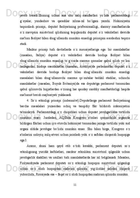 javob   beradi.Shuning   uchun   ana   shu   xalq   manfaatlari   yo`lida   parlamentdagi
g`oyalar,   yondashuv   va   qarashlar   xilma-xil   bo`lgani   yaxshi.   Hokimiyatni
taqsimlash   prinsipi,   deputat   faoliyatining   professionalligi,   shaxsiy   manfaatlarida
o`z   mavqeini   suiiste'mol   qilishining   taqiqlanishi   deputat   o`z   vakolatlari   davrida
ma'lum faoliyat bilan shug`ullanishi mumkin emasligi prinsipini asoslashni taqozo
etadi. 
Mazkur   prinsip   turli   davlatlarda   o`z   xususiyatlariga   ega:   bir   mamlakatlar
(masalan,   Italiya)   deputat   o`z   vakolatlari   davrida   boshqa   faoliyat   bilan
shug`ullanishi   mumkin   emasligi   to`g`risida   maxsus   qonunlar   qabul   qilish   yo`lini
tanlaganlar,   boshqa   mamlakatlar   (masalan,   Avstriya)da   parlamentlar   deputat   o`z
vakolatlari   davrida   boshqa   faoliyat   bilan   shug`ullanishi   mumkin   emasligi
masalalari   bilan   shug`ullanuvchi   maxsus   qo`mitalar   tashkil   etadilar,   uchinchi
mamlakatlar   (masalan,   Buyuk   Britaniya)da   esa   deputatga   parlament   tomonidan
qabul   qilinuvchi   hujjatlardan   o`zining   har   qanday   moddiy   manfaatdorligi   haqida
ma'lumot berish majburiyati yuklanadi. 
4.   So`z   erkinligi   prinsipi   (indemnitet).Deputatlarga   parlament   faoliyatining
barcha   masalalari   yuzasidan   ochiq   va   tanqidiy   fikr   bildirish   imkoniyatini
ta'minlaydi.   Parlamentdagi   o`z   chiqishlari   uchun   deputat   javobgarlikka   tortilishi
mumkin   emas.   Jumladan,   AQShda   Kongress   a'zolari   qonunchilik   organida
bildirgan fikrlari uchun ijro etuvchi hokimiyat tomonidan jazoga tortilishi yoki sud
organi   oldida   javobgar   bo`lishi   mumkin   emas.   Shu   bilan   birga,   Kongress   o`z
a'zolarini  noloyiq  xulq-atvori  uchun  jazolash  yoki   o`z  safidan  chiqarish  huquqiga
ega3. 
Ammo,   shuni   ham   qayd   etib   o`tish   kerakki,   parlament   deputati   so`z
erkinligining   yuridik   kafolatlari,   mazkur   erkinlikni   suiiste'mol   qilganlik   uchun
javobgarlik  shakllari   va usullari   turli   mamlakatlarda  har  xil   belgilanadi. Masalan,
Finlyandiyada   parlament   deputati   so`z   erkinligi   huquqini   suiiste'mol   qilganligi
uchun   so`z   olish   huquqidan   mahrum   qilinishi,   yig`ilishlar   zalidan   chiqarib
yuborilishi, Rossiyada esa – faqat so`z olish huquqidan mahrum qilinishi mumkin. 
11