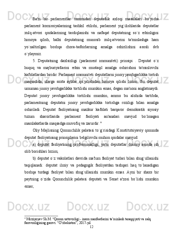 Ba'zi   bir   parlamentlar   tomonidan   deputatlik   axloqi   masalalari   bo`yicha
parlament   komissiyalarining   tashkil   etilishi,   parlament   yig`ilishlarida   deputatlar
xulq-atvori   qoidalarining   tasdiqlanishi   va   nafaqat   deputatning   so`z   erkinligini
himoya   qilish,   balki   deputatning   munosib   xulq-atvorini   ta'minlashga   ham
yo`naltirilgan   boshqa   chora-tadbirlarning   amalga   oshirilishini   asosli   deb
o`ylaymiz. 
5.   Deputatning   daxlsizligi   (parlament   immuniteti)   prinsipi   .   Deputat   o`z
huquq   va   majburiyatlarini   erkin   va   mustaqil   amalga   oshirishini   ta'minlovchi
kafolatlardan biridir. Parlament immuniteti deputatlarni jinoiy javobgarlikka tortish
maqsadida,   ularga   soxta   ayblar   qo`yilishidan   himoya   qilishi   lozim.   Bu   deputat
umuman jinoiy javobgarlikka tortilishi mumkin emas, degan ma'noni anglatmaydi.
Deputat   jinoiy   javobgarlikka   tortilishi   mumkin,   ammo   bu   alohida   tartibda,
parlamentning   deputatni   jinoiy   javobgarlikka   tortishga   roziligi   bilan   amalga
oshiriladi.   Deputat   faoliyatining   mazkur   kafolati   barqaror   demokratik   siyosiy
tuzum   sharoitlarida   parlament   faoliyati   an'analari   mavjud   bo`lmagan
mamlakatlarda maqsadga muvofiq va zarurdir.  4
Oliy   Majlisning   Qonunchilik   palatasi   to`g`risidagi   Konstitutsiyaviy   qonunda
deputat faoliyatining prinsiplarini belgilovchi muhim qoidalar mavjud: 
a)   deputat   faoliyatining   professionalligi,   ya'ni   deputatlar   doimiy   asosda   ish
olib borishlari lozim; 
b) deputat o`z vakolatlari davrida ma'lum faoliyat turlari bilan shug`ullanishi
taqiqlanadi:   deputat   ilmiy   va   pedagogik   faoliyatdan   tashqari   haq   to`lanadigan
boshqa   turdagi   faoliyat   bilan   shug`ullanishi   mumkin   emas.   Ayni   bir   shaxs   bir
paytning   o`zida   Qonunchilik   palatasi   deputati   va   Senat   a'zosi   bo`lishi   mumkin
emas; 
4
 Mirziyoyev Sh.M. “Qonun ustuvorligi - inson manfaatlarini ta’minlash taraqqiyoti va xalq 
farovonligining garovi. “O‘zbekiston”, 2017-yil.
12