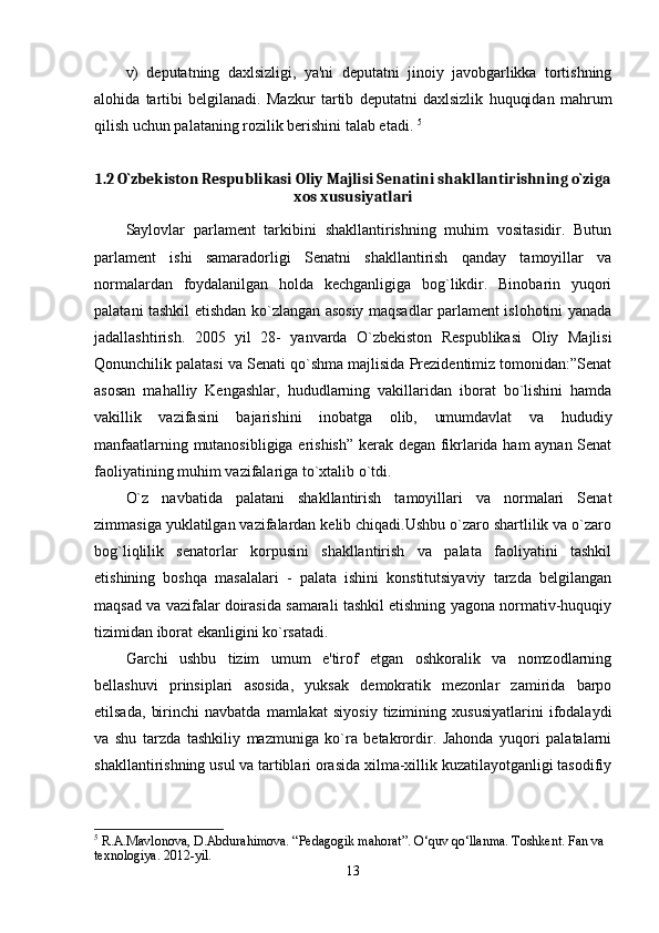 v)   deputatning   daxlsizligi,   ya'ni   deputatni   jinoiy   javobgarlikka   tortishning
alohida   tartibi   belgilanadi.   Mazkur   tartib   deputatni   daxlsizlik   huquqidan   mahrum
qilish uchun palataning rozilik berishini talab etadi.  5
1.2 O`zbekiston Respublikasi Oliy Majlisi Senatini shakllantirishning o`ziga
xos xususiyatlari
Saylovlar   parlament   tarkibini   shakllantirishning   muhim   vositasidir.   Butun
parlament   ishi   samaradorligi   Senatni   shakllantirish   qanday   tamoyillar   va
normalardan   foydalanilgan   holda   kechganligiga   bog`likdir.   Binobarin   yuqori
palatani tashkil etishdan ko`zlangan asosiy maqsadlar parlament islohotini yanada
jadallashtirish.   2005   yil   28-   yanvarda   O`zbekiston   Respublikasi   Oliy   Majlisi
Qonunchilik palatasi va Senati qo`shma majlisida Prezidentimiz tomonidan:”Senat
asosan   mahalliy   Kengashlar,   hududlarning   vakillaridan   iborat   bo`lishini   hamda
vakillik   vazifasini   bajarishini   inobatga   olib,   umumdavlat   va   hududiy
manfaatlarning mutanosibligiga erishish” kerak degan fikrlarida ham  aynan Senat
faoliyatining muhim vazifalariga to`xtalib o`tdi. 
O`z   navbatida   palatani   shakllantirish   tamoyillari   va   normalari   Senat
zimmasiga yuklatilgan vazifalardan kelib chiqadi.Ushbu o`zaro shartlilik va o`zaro
bog`liqlilik   senatorlar   korpusini   shakllantirish   va   palata   faoliyatini   tashkil
etishining   boshqa   masalalari   -   palata   ishini   konstitutsiyaviy   tarzda   belgilangan
maqsad va vazifalar doirasida samarali tashkil etishning yagona normativ-huquqiy
tizimidan iborat ekanligini ko`rsatadi. 
Garchi   ushbu   tizim   umum   e'tirof   etgan   oshkoralik   va   nomzodlarning
bellashuvi   prinsiplari   asosida,   yuksak   demokratik   mezonlar   zamirida   barpo
etilsada,   birinchi   navbatda   mamlakat   siyosiy   tizimining   xususiyatlarini   ifodalaydi
va   shu   tarzda   tashkiliy   mazmuniga   ko`ra   betakrordir.   Jahonda   yuqori   palatalarni
shakllantirishning usul va tartiblari orasida xilma-xillik kuzatilayotganligi tasodifiy
5
 R.A.Mavlonova, D.Abdurahimova. “Pedagogik mahorat”. O‘quv qo‘llanma. Toshkent.  Fan va 
texnologiya. 2012-yil.
13