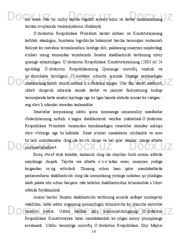 hol   emas.   Har   bir   milliy   tajriba   tegishli   siyosiy   tizim   va   davlat   mexanizmining
tarixan rivojlanishi tendensiyalarini ifodalaydi. 
O`zbekiston   Respublikasi   Prezidenti   davlat   rahbari   va   Konstitutsiyaning
kafolati   ekanligini,   binobarin   tegishlicha   hokimiyat   barcha   tarmoqlari   mutanosib
faoliyat ko`rsatishini ta'minlanishini hisobga olib, palataning muayyan miqdordagi
a'zolari   uning   tomonidan   tayinlanishi   Senatni   shakllantirish   tartibining   uzviy
qismiga   aylantirilgan.   O`zbekiston   Respublikasi   Konstitutsiyasining   (2003   yil   24
apreldagi   O`zbekiston   Respublikasining   Qonuniga   muvofiq   tuzatish   va
qo`shimchalar   kiritilgan)   77-moddasi   uchinchi   qismida   Senatga   saylanadigan
shaxslarning tanlab olinish mezoni o`z ifodasini topgan. Ular fan. san'at, adabiyot,
ishlab   chiqarish   sohasida   xamda   davlat   va   jamiyat   faoliyatining   boshqa
tarmoqlarida katta amaliy tajribaga ega bo`lgan hamda alohida xizmat ko`rsatgan -
eng obro`li odamlar orasidan tanlanadilar. 
Senatorlar   korpusining   ushbu   qismi   zimmasiga   umummilliy   manfaatlar
ifodachilarining   nufuzli   o`zagini   shakllantirish   vazifasi   yuklatiladi.O`zbekiston
Respublikasi   Prezidenti   tomonidan   tayinlanadigan   senatorlar   shunday   axloqiy
obro`-e'tiborga   ega   bo`ladilarki.   Senat   a'zolari   masalalarni   ishchanlik   va   asos
bo`larli   muhokamalar   chog`ida   ko`rib   chiqar   va   hal   qilar   ekanlar,   ularga   albatta
murojaat kiladilar4. 
Biroq   e'tirof   etish   kerakki,   tanlanish   chog`ida   «tajriba»   bosh   mezon   sifatida
maydonga   chiqadi.   Tajriba   esa   albatta   o`z-o`zidan   emas,   muayyan   yoshga
kirgandan   so`ng   orttiriladi.   Shuning   uchun   ham   qator   mamlakatlarda
parlamentlarni   shakllantirish   chog`ida   nomzodning   yoshiga   nisbatan   qo`yiladigan
talab palata ishi uchun barqaror eski tarkibni shakllantirishni ta'minlashda o`lchov
sifatida foydalaniladi. 
Ammo   baribir   Senatni   shakllantirish   tartibining   asosida   nafaqat   mintaqaviy
vakillikni, balki ushbu organning qonuniyligini ta'minlovchi ko`shimcha saylovlar
tamoyili   yotadi.   Ushbu   talablar   xalq   hokimiyatchiligining   O`zbekiston
Respublikasi   Konstitutsiyasi   bilan   mustahkamlab   ko`yilgan   asosiy   prinsiplariga
asoslanadi.   Ushbu   tamoyilga   muvofiq   O`zbekiston   Respublikasi   Oliy   Majlisi
14
