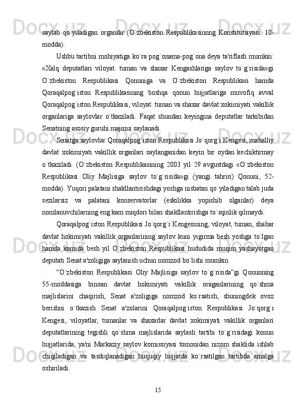 saylab   qo`yiladigan   organdir   (O`zbekiston   Respublikasinnng   Konstitutsiyasi.   10-
modda). 
Ushbu tartibni mohiyatiga ko`ra pog`onama-pog`ona deya ta'riflash mumkin:
«Xalq   deputatlari   viloyat.   tuman   va   shaxar   Kengashlariga   saylov   to`g`risida»gi
O`zbekiston   Respublikasi   Qonuniga   va   O`zbekiston   Respublikasi   hamda
Qoraqalpog`iston   Respublikasining   boshqa   qonun   hujjatlariga   muvofiq   avval
Qoraqalpog`iston Respublikasi, viloyat. tuman va shaxar davlat xokimiyati vakillik
organlariga   saylovlar   o`tkaziladi.   Faqat   shundan   keyingina   deputatlar   tarkibidan
Senatning asosiy guruhi majmui saylanadi. 
Senatga saylovlar Qoraqalpog`iston Respublikasi Jo`qorg`i Kengesi, mahalliy
davlat   xokimiyati   vakillik   organlari   saylanganidan   keyin   bir   oydan   kechiktirmay
o`tkaziladi.   (O`zbekiston   Respublikasining   2003   yil   29   avgustdagi   «O`zbekiston
Respublikasi   Oliy   Majlisiga   saylov   to`g`risida»gi   (yangi   tahriri)   Qonuni,   52-
modda). Yuqori palatani shakllantirishdagi yoshga nisbatan qo`yiladigan talab juda
sezilarsiz   va   palatani   konservatorlar   (eskilikka   yopishib   olganlar)   deya
nomlanuvchilarning eng kam miqdori bilan shakllantirishga to`sqinlik qilmaydi. 
Qoraqalpog`iston Respublikasi Jo`qorg`i Kengesining, viloyat, tuman, shahar
davlat  hokimiyati   vakillik organlarining  saylov  kuni  yigirma besh  yoshga   to`lgan
hamda   kamida   besh   yil   O`zbekiston   Respublikasi   hududida   muqim   yashayotgan
deputati Senat a'zoligiga saylanish uchun nomzod bo`lishi mumkin. 
“O`zbekiston   Respublikasi   Oliy   Majlisiga   saylov   to`g`risida”gi   Qonunning
55-moddasiga   binoan   davlat   hokimiyati   vakillik   oraganlarining   qo`shma
majlislarini   chaqirish,   Senat   a'zoligiga   nomzod   ko`rsatish,   shuningdek   ovoz
berishni   o`tkazish   Senat   a'zolarini   Qoraqalpog`iston   Respublikasi   Jo`qorg`i
Kengesi,   viloyatlar,   tumanlar   va   shaxarlar   davlat   xokimiyati   vakillik   organlari
deputatlarining   tegishli   qo`shma   majlislarida   saylash   tartibi   to`g`risidagi   konun
hujjatlarida,   ya'ni   Markaziy   saylov   komissiyasi   tomonidan   nizom   shaklida   ishlab
chiqiladigan   va   tasdiqlanadigan   huquqiy   hujjatda   ko`rsatilgan   tartibda   amalga
oshiriladi. 
15