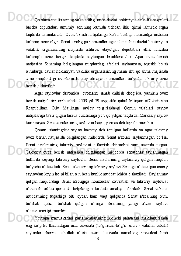 Qo`shma majlislarning vakolatliligi unda davlat hokimiyati vakillik organlari
barcha   deputatlari   umumiy   sonining   kamida   uchdan   ikki   qismi   ishtirok   etgan
taqdirda   ta'minlanadi.   Ovoz   berish   natijalariga   ko`ra   boshqa   nomzodga   nisbatan
ko`proq ovoz olgan Senat a'zoligiga nomzodlar agar ular uchun davlat hokimiyatn
vakillik   organlarining   majlisda   ishtirok   etayotgan   deputatlari   ellik   foizidan
ko`prog`i   ovoz   bergan   taqdirda   saylangan   hisoblanadilar.   Agar   ovoz   berish
natijasida   Senatning   belgilangan   miqdordagi   a'zolari   saylanmasa,   tegishli   bo`sh
o`rinlarga   davlat   hokimiyati   vakillik   organalarining   mana   shu   qo`shma   majlisida
zarur   miqdordagi   ovozlarni   to`play   olmagan   nomzodlari   bo`yicha   takroriy   ovoz
berish o`tkaziladi. 
Agar   saylovlar   davomida,   ovozlarni   sanab   chikish   chog`ida,   yashirin   ovoz
berish   natijalarini   aniklashda   2003   yil   29   avgustda   qabul   kilingan   «O`zbekiston
Respublikasi   Oliy   Majlisiga   saylov   to`g`risida»gi   Qonun   talablari   saylov
natijalariga ta'sir qilgan tarzda buzilishiga yo`l qo`yilgan taqdirda, Markaziy saylov
komissiyasi Senat a'zolarining saylovini haqiqiy emas deb topishi mumkin. 
Qonun,   shuningdek   saylov   haqiqiy   deb   topilgan   hollarda   va   agar   takroriy
ovoz   berish   natijasida   belgilangan   mikdorda   Senat   a'zolari   saylanmagan   bo`lsa,
Senat   a'zolarining   takroriy   saylovini   o`tkazish   ehtimolini   xam   nazarda   tutgan.
Takroriy   ovoz   berish   natijasida   belgilangan   miqdorda   senatorlar   saylanmagan
hollarda   keyingi   takroriy   saylovlar   Senat   a'zolarining   saylanmay   qolgan   miqdori
bo`yicha o`tkaziladi. Senat a'zolarining takroriy saylovi Senatga o`tkazilgan asosiy
saylovdan keyin ko`pi bilan o`n besh kunlik muddat ichida o`tkaziladi. Saylanmay
qolgan   miqdordagi   Senat   a'zoligiga   nomzodlar   ko`rsatish   va   takroriy   saylovlar
o`tkazish   ushbu   qonunda   belgilangan   tartibda   amalga   oshiriladi.   Senat   vakolat
muddatining   tugashiga   olti   oydan   kam   vaqt   qolganda   Senat   a'zosining   o`rni
bo`shab   qolsa,   bo`shab   qolgan   o`ringa   Senatning   yangi   a'zosi   saylovi
o`tkazilmasligi mumkin. 
Yevropa   mamlakatlari   parlamentlarining   ikkinchi   palatasini   shakllantirishda
eng   ko`p   ko`llaniladigan   usul   bilvosita   (to`g`ridan-to`g`ri   emas   -   vakillar   orkali)
saylovlar   ekanini   ta'kidlab   o`tish   lozim.   Italiyada   «amaldagi   prezident   besh
16