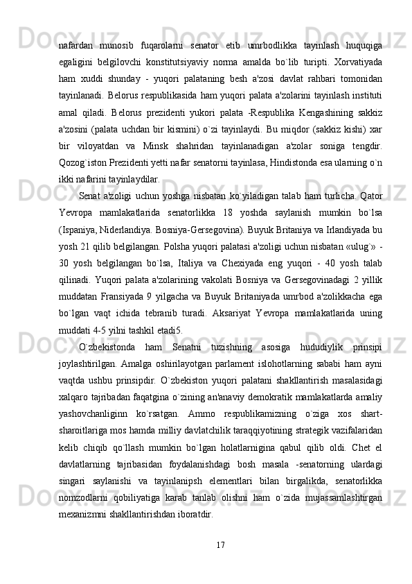 nafardan   munosib   fuqarolarni   senator   etib   umrbodlikka   tayinlash   huquqiga
egaligini   belgilovchi   konstitutsiyaviy   norma   amalda   bo`lib   turipti.   Xorvatiyada
ham   xuddi   shunday   -   yuqori   palataning   besh   a'zosi   davlat   rahbari   tomonidan
tayinlanadi. Belorus respublikasida  ham  yuqori palata a'zolarini  tayinlash instituti
amal   qiladi.   Belorus   prezidenti   yukori   palata   -Respublika   Kengashining   sakkiz
a'zosini   (palata   uchdan   bir   kismini)   o`zi   tayinlaydi.   Bu   miqdor   (sakkiz   kishi)   xar
bir   viloyatdan   va   Minsk   shahridan   tayinlanadigan   a'zolar   soniga   tengdir.
Qozog`iston Prezidenti yetti nafar senatorni tayinlasa, Hindistonda esa ularning o`n
ikki nafarini tayinlaydilar. 
Senat   a'zoligi   uchun   yoshga   nisbatan   ko`yiladigan   talab   ham   turlicha.   Qator
Yevropa   mamlakatlarida   senatorlikka   18   yoshda   saylanish   mumkin   bo`lsa
(Ispaniya, Niderlandiya. Bosniya-Gersegovina). Buyuk Britaniya va Irlandiyada bu
yosh 21 qilib belgilangan. Polsha yuqori palatasi a'zoligi uchun nisbatan «ulug`» -
30   yosh   belgilangan   bo`lsa,   Italiya   va   Chexiyada   eng   yuqori   -   40   yosh   talab
qilinadi.   Yuqori   palata   a'zolarining   vakolati   Bosniya   va   Gersegovinadagi   2   yillik
muddatan   Fransiyada   9   yilgacha   va   Buyuk   Britaniyada   umrbod   a'zolikkacha   ega
bo`lgan   vaqt   ichida   tebranib   turadi.   Aksariyat   Yevropa   mamlakatlarida   uning
muddati 4-5 yilni tashkil etadi5. 
O`zbekistonda   ham   Senatni   tuzishning   asosiga   hududiylik   prinsipi
joylashtirilgan.   Amalga   oshirilayotgan   parlament   islohotlarning   sababi   ham   ayni
vaqtda   ushbu   prinsipdir.   O`zbekiston   yuqori   palatani   shakllantirish   masalasidagi
xalqaro tajribadan faqatgina o`zining an'anaviy demokratik mamlakatlarda amaliy
yashovchanliginn   ko`rsatgan.   Ammo   respublikamizning   o`ziga   xos   shart-
sharoitlariga mos hamda milliy davlatchilik taraqqiyotining strategik vazifalaridan
kelib   chiqib   qo`llash   mumkin   bo`lgan   holatlarnigina   qabul   qilib   oldi.   Chet   el
davlatlarning   tajribasidan   foydalanishdagi   bosh   masala   -senatorning   ulardagi
singari   saylanishi   va   tayinlanipsh   elementlari   bilan   birgalikda,   senatorlikka
nomzodlarni   qobiliyatiga   karab   tanlab   olishni   ham   o`zida   mujassamlashtirgan
mexanizmni shakllantirishdan iboratdir. 
17