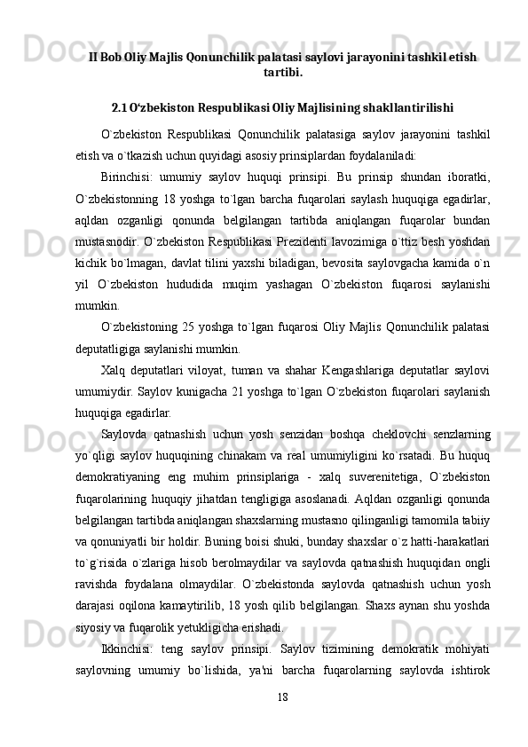 II Bob Oliy Majlis Qonunchilik palatasi saylovi jarayonini tashkil etish
tartibi.
2.1 O‘zbekiston Respublikasi Oliy Majlisining shakllantirilishi
O`zbekiston   Respublikasi   Qonunchilik   palatasiga   saylov   jarayonini   tashkil
etish va o`tkazish uchun quyidagi asosiy prinsiplardan foydalaniladi: 
Birinchisi:   umumiy   saylov   huquqi   prinsipi.   Bu   prinsip   shundan   iboratki,
O`zbekistonning   18   yoshga   to`lgan   barcha   fuqarolari   saylash   huquqiga   egadirlar,
aqldan   ozganligi   qonunda   belgilangan   tartibda   aniqlangan   fuqarolar   bundan
mustasnodir. O`zbekiston  Respublikasi  Prezidenti  lavozimiga o`ttiz besh  yoshdan
kichik bo`lmagan, davlat tilini yaxshi biladigan, bevosita saylovgacha kamida o`n
yil   O`zbekiston   hududida   muqim   yashagan   O`zbekiston   fuqarosi   saylanishi
mumkin. 
O`zbekistoning   25  yoshga   to`lgan  fuqarosi   Oliy   Majlis   Qonunchilik   palatasi
deputatligiga saylanishi mumkin. 
Xalq   deputatlari   viloyat,   tuman   va   shahar   Kengashlariga   deputatlar   saylovi
umumiydir. Saylov kunigacha 21 yoshga to`lgan O`zbekiston fuqarolari saylanish
huquqiga egadirlar. 
Saylovda   qatnashish   uchun   yosh   senzidan   boshqa   cheklovchi   senzlarning
yo`qligi   saylov   huquqining   chinakam   va   real   umumiyligini   ko`rsatadi.   Bu   huquq
demokratiyaning   eng   muhim   prinsiplariga   -   xalq   suverenitetiga,   O`zbekiston
fuqarolarining   huquqiy   jihatdan   tengligiga   asoslanadi.   Aqldan   ozganligi   qonunda
belgilangan tartibda aniqlangan shaxslarning mustasno qilinganligi tamomila tabiiy
va qonuniyatli bir holdir. Buning boisi shuki, bunday shaxslar o`z hatti-harakatlari
to`g`risida   o`zlariga   hisob   berolmaydilar   va   saylovda   qatnashish   huquqidan   ongli
ravishda   foydalana   olmaydilar.   O`zbekistonda   saylovda   qatnashish   uchun   yosh
darajasi  oqilona kamaytirilib, 18 yosh qilib belgilangan. Shaxs  aynan shu yoshda
siyosiy va fuqarolik yetukligicha erishadi. 
Ikkinchisi:   teng   saylov   prinsipi.   Saylov   tizimining   demokratik   mohiyati
saylovning   umumiy   bo`lishida,   ya'ni   barcha   fuqarolarning   saylovda   ishtirok
18
