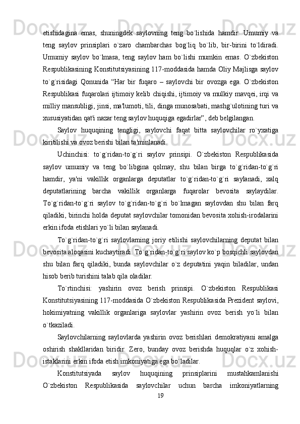 etishidagina   emas,   shuningdek   saylovning   teng   bo`lishida   hamdir.   Umumiy   va
teng   saylov   prinsiplari   o`zaro   chambarchas   bog`liq   bo`lib,   bir-birini   to`ldiradi.
Umumiy   saylov   bo`lmasa,   teng   saylov   ham   bo`lishi   mumkin   emas.   O`zbekiston
Respublikasining Konstitutsiyasining 117-moddasida hamda Oliy Majlisga saylov
to`g`risidagi   Qonunida   “Har   bir   fuqaro   –   saylovchi   bir   ovozga   ega.   O`zbekiston
Respublikasi fuqarolari ijtimoiy kelib chiqishi, ijtimoiy va mulkiy mavqei, irqi va
milliy mansubligi, jinsi, ma'lumoti, tili, dinga munosabati, mashg`ulotining turi va
xususiyatidan qat'i nazar teng saylov huquqiga egadirlar”, deb belgilangan. 
Saylov   huquqining   tengligi,   saylovchi   faqat   bitta   saylovchilar   ro`yxatiga
kiritilishi va ovoz berishi bilan ta'minlanadi. 
Uchinchisi:   to`g`ridan-to`g`ri   saylov   prinsipi.   O`zbekiston   Respublikasida
saylov   umumiy   va   teng   bo`libgina   qolmay,   shu   bilan   birga   to`g`ridan-to`g`ri
hamdir,   ya'ni   vakillik   organlarga   deputatlar   to`g`ridan-to`g`ri   saylanadi,   xalq
deputatlarining   barcha   vakillik   organlarga   fuqarolar   bevosita   saylaydilar.
To`g`ridan-to`g`ri   saylov   to`g`ridan-to`g`ri   bo`lmagan   saylovdan   shu   bilan   farq
qiladiki, birinchi holda deputat saylovchilar tomonidan bevosita xohish-irodalarini
erkin ifoda etishlari yo`li bilan saylanadi. 
To`g`ridan-to`g`ri   saylovlarning   joriy   etilishi   saylovchilarning   deputat   bilan
bevosita aloqasini kuchaytiradi. To`g`ridan-to`g`ri saylov ko`p bosqichli saylovdan
shu   bilan   farq   qiladiki,   bunda   saylovchilar   o`z   deputatini   yaqin   biladilar,   undan
hisob berib turishini talab qila oladilar. 
To`rtinchisi:   yashirin   ovoz   berish   prinsipi.   O`zbekiston   Respublikasi
Konstitutsiyasining 117-moddasida O`zbekiston Respublikasida Prezident saylovi,
hokimiyatning   vakillik   organlariga   saylovlar   yashirin   ovoz   berish   yo`li   bilan
o`tkaziladi. 
Saylovchilarning   saylovlarda   yashirin   ovoz   berishlari   demokratiyani   amalga
oshirish   shakllaridan   biridir.   Zero,   bunday   ovoz   berishda   huquqlar   o`z   xohish-
istaklarini erkin ifoda etish imkoniyatiga ega bo`ladilar. 
Konstitutsiyada   saylov   huquqining   prinsiplarini   mustahkamlanishi
O`zbekiston   Respublikasida   saylovchilar   uchun   barcha   imkoniyatlarning
19