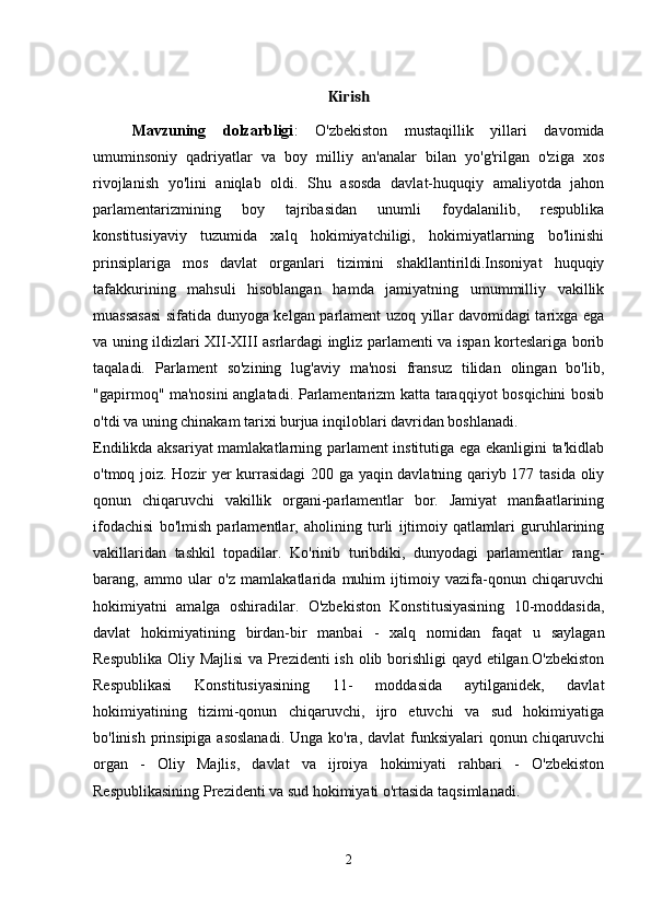 Kirish
Mavzuning   dolzarbligi :   O'zbekiston   mustaqillik   yillari   davomida
umuminsoniy   qadriyatlar   va   boy   milliy   an'analar   bilan   yo'g'rilgan   o'ziga   xos
rivojlanish   yo'lini   aniqlab   oldi.   Shu   asosda   davlat-huquqiy   amaliyotda   jahon
parlamentarizmining   boy   tajribasidan   unumli   foydalanilib,   respublika
konstitusiyaviy   tuzumida   xalq   hokimiyatchiligi,   hokimiyatlarning   bo'linishi
prinsiplariga   mos   davlat   organlari   tizimini   shakllantirildi.Insoniyat   huquqiy
tafakkurining   mahsuli   hisoblangan   hamda   jamiyatning   umummilliy   vakillik
muassasasi  sifatida dunyoga kelgan parlament uzoq yillar davomidagi tarixga ega
va uning ildizlari XII-XIII asrlardagi ingliz parlamenti va ispan korteslariga borib
taqaladi.   Parlament   so'zining   lug'aviy   ma'nosi   fransuz   tilidan   olingan   bo'lib,
"gapirmoq" ma'nosini anglatadi. Parlamentarizm katta taraqqiyot bosqichini bosib
o'tdi va uning chinakam tarixi burjua inqiloblari davridan boshlanadi. 
Endilikda aksariyat mamlakatlarning parlament institutiga ega ekanligini ta'kidlab
o'tmoq joiz. Hozir yer kurrasidagi 200 ga yaqin davlatning qariyb 177 tasida oliy
qonun   chiqaruvchi   vakillik   organi-parlamentlar   bor.   Jamiyat   manfaatlarining
ifodachisi   bo'lmish   parlamentlar,   aholining   turli   ijtimoiy   qatlamlari   guruhlarining
vakillaridan   tashkil   topadilar.   Ko'rinib   turibdiki,   dunyodagi   parlamentlar   rang-
barang,   ammo   ular   o'z   mamlakatlarida   muhim   ijtimoiy   vazifa-qonun   chiqaruvchi
hokimiyatni   amalga   oshiradilar.   O'zbekiston   Konstitusiyasining   10-moddasida,
davlat   hokimiyatining   birdan-bir   manbai   -   xalq   nomidan   faqat   u   saylagan
Respublika Oliy Majlisi  va Prezidenti  ish olib borishligi  qayd etilgan.O'zbekiston
Respublikasi   Konstitusiyasining   11-   moddasida   aytilganidek,   davlat
hokimiyatining   tizimi-qonun   chiqaruvchi,   ijro   etuvchi   va   sud   hokimiyatiga
bo'linish prinsipiga asoslanadi.  Unga ko'ra, davlat  funksiyalari qonun chiqaruvchi
organ   -   Oliy   Majlis,   davlat   va   ijroiya   hokimiyati   rahbari   -   O'zbekiston
Respublikasining Prezidenti va sud hokimiyati o'rtasida taqsimlanadi. 
2