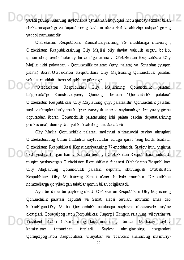 yaratilganligi, ularning saylovlarda qatnashish huquqlari hech qanday senzlar bilan
cheklanmaganligi   va  fuqarolarning   davlatni   idora   etishda   aktivligi   oshganligining
yaqqol namunasidir. 
O`zbekiston   Respublikasi   Konstitutsiyasining   76-   moddasiga   muvofiq   ,
O`zbekiston   Respublikasining   Oliy   Majlisi   oliy   davlat   vakillik   organi   bo`lib,
qonun   chiqaruvchi   hokimiyatni   amalga   oshiradi.   O`zbekiston   Respublikasi   Oliy
Majlisi   ikki   palatadan   -   Qonunchilik   palatasi   (quyi   palata)   va   Senatdan   (yuqori
palata)   iborat.O`zbekiston   Respublikasi   Oliy   Majlisining   Qonunchilik   palatasi
vakolat muddati - besh yil qilib belgilanagan. 
"O`zbekiston   Respublikasi   Oliy   Majlisining   Qonunchilik   palatasi
to`g`risida"gi   Konstitutsiyaviy   Qonunga   binoan   "Qonunchilik   palatasi"
O`zbekiston   Respublikasi   Oliy   Majlisining   quyi   palatasidir.   Qonunchilik   palatasi
saylov  okruglari   bo`yicha  ko`ppartiyaviylik  asosida   saylanadigan   bir  yuz  yigirma
deputatdan   iborat.   Qonunchilik   palatasining   ishi   palata   barcha   deputatlarining
professional, doimiy faoliyat ko`rsatishiga asoslanadi»6. 
Oliy   Majlis   Qonunchilik   palatasi   saylovini   o`tkazuvchi   saylov   okruglari
O`zbekistonning   butun   hududida   saylovchilar   soniga   qarab   teng   holda   tuziladi.
O`zbekiston   Respublikasi   Konstitutsiyasining   77-moddasida   Saylov   kuni   yigirma
besh   yoshga   to`lgan   hamda   kamida   besh   yil   O`zbekiston   Respublikasi   hududida
muqim   yashayotgan   O`zbekiston   Respublikasi   fuqarosi   O`zbekiston   Respublikasi
Oliy   Majlisining   Qonunchilik   palatasi   deputati,   shuningdek   O`zbekiston
Respublikasi   Oliy   Majlisining   Senati   a'zosi   bo`lishi   mumkin.   Deputatlikka
nomzodlarga qo`yiladigan talablar qonun bilan belgilanadi. 
Ayni bir shaxs bir paytning o`zida O`zbekiston Respublikasi Oliy Majlisining
Qonunchilik   palatasi   deputati   va   Senati   a'zosi   bo`lishi   mumkin   emas   deb
ko`rsatilgan.Oliy   Majlis   Qonunchilik   palatasiga   saylovni   o`tkazuvchi   saylov
okruglari, Qoraqalpog`iston Respublikasi Juqorg`i Kengesi raisining, viloyatlar va
Toshkent   shahri   hokimlarining   taqdimnomasiga   binoan   Markaziy   saylov
komissiyasi   tomonidan   tuziladi.   Saylov   okruglarining   chegaralari
Qoraqolpog`iston   Respublikasi,   viloyatlar   va   Toshkent   shahrining   ma'muriy-
20