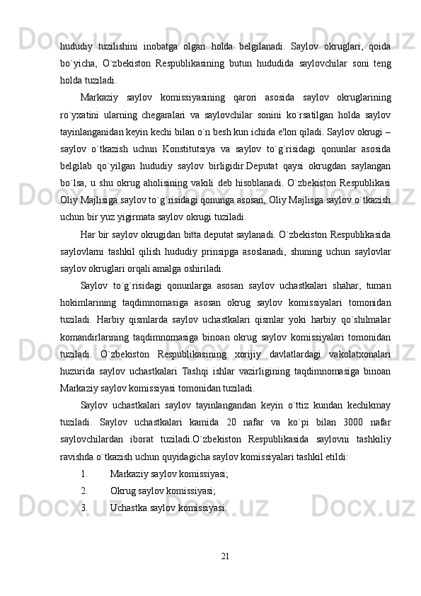 hududiy   tuzilishini   inobatga   olgan   holda   belgilanadi.   Saylov   okruglari,   qoida
bo`yicha,   O`zbekiston   Respublikasining   butun   hududida   saylovchilar   soni   teng
holda tuziladi. 
Markaziy   saylov   komissiyasining   qarori   asosida   saylov   okruglarining
ro`yxatini   ularning   chegaralari   va   saylovchilar   sonini   ko`rsatilgan   holda   saylov
tayinlanganidan keyin kechi bilan o`n besh kun ichida e'lon qiladi. Saylov okrugi –
saylov   o`tkazish   uchun   Konstitutsiya   va   saylov   to`g`risidagi   qonunlar   asosida
belgilab   qo`yilgan   hududiy   saylov   birligidir.Deputat   qaysi   okrugdan   saylangan
bo`lsa,   u   shu   okrug   aholisining   vakili   deb   hisoblanadi.   O`zbekiston   Respublikasi
Oliy Majlisiga saylov to`g`risidagi qonunga asosan, Oliy Majlisga saylov o`tkazish
uchun bir yuz yigirmata saylov okrugi tuziladi. 
Har bir saylov okrugidan bitta deputat saylanadi. O`zbekiston Respublikasida
saylovlarni   tashkil   qilish   hududiy   prinsipga   asoslanadi,   shuning   uchun   saylovlar
saylov okruglari orqali amalga oshiriladi. 
Saylov   to`g`risidagi   qonunlarga   asosan   saylov   uchastkalari   shahar,   tuman
hokimlarining   taqdimnomasiga   asosan   okrug   saylov   komissiyalari   tomonidan
tuziladi.   Harbiy   qismlarda   saylov   uchastkalari   qismlar   yoki   harbiy   qo`shilmalar
komandirlarining   taqdimnomasiga   binoan   okrug   saylov   komissiyalari   tomonidan
tuziladi.   O`zbekiston   Respublikasining   xorijiy   davlatlardagi   vakolatxonalari
huzurida   saylov   uchastkalari   Tashqi   ishlar   vazirligining   taqdimnomasiga   binoan
Markaziy saylov komissiyasi tomonidan tuziladi. 
Saylov   uchastkalari   saylov   tayinlangandan   keyin   o`ttiz   kundan   kechikmay
tuziladi.   Saylov   uchastkalari   kamida   20   nafar   va   ko`pi   bilan   3000   nafar
saylovchilardan   iborat   tuziladi.O`zbekiston   Respublikasida   saylovni   tashkiliy
ravishda o`tkazish uchun quyidagicha saylov komissiyalari tashkil etildi: 
1. Markaziy saylov komissiyasi; 
2. Okrug saylov komissiyasi; 
3. Uchastka saylov komissiyasi. 
21